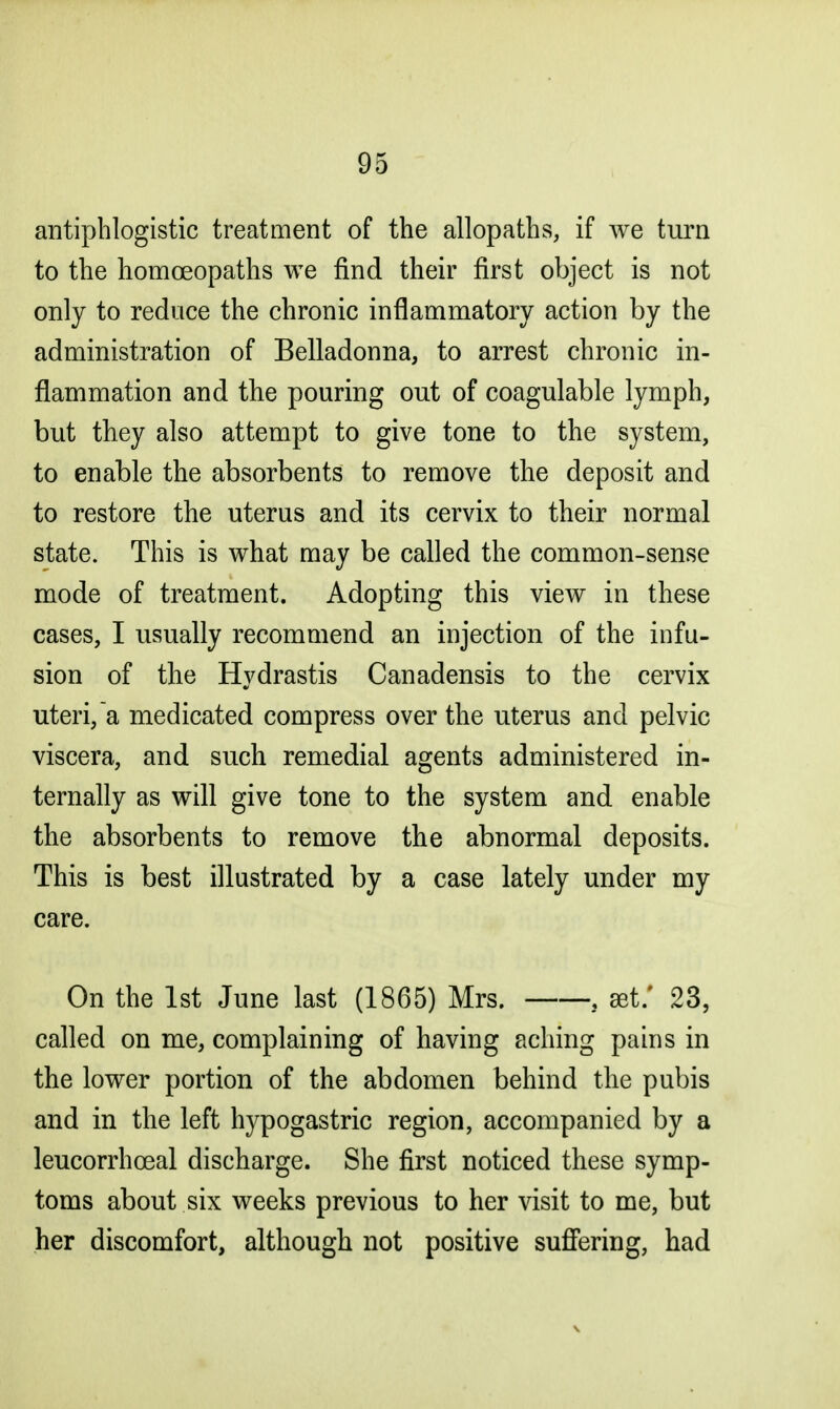 antiphlogistic treatment of the allopaths, if we turn to the homoeopaths we find their first object is not only to reduce the chronic inflammatory action by the administration of Belladonna, to arrest chronic in- flammation and the pouring out of coagulable lymph, but they also attempt to give tone to the system, to enable the absorbents to remove the deposit and to restore the uterus and its cervix to their normal state. This is what may be called the common-sense mode of treatment. Adopting this view in these cases, I usually recommend an injection of the infu- sion of the Hydrastis Canadensis to the cervix uteri, a medicated compress over the uterus and pelvic viscera, and such remedial agents administered in- ternally as will give tone to the system and enable the absorbents to remove the abnormal deposits. This is best illustrated by a case lately under my care. On the 1st June last (1865) Mrs. , set/ 23, called on me, complaining of having aching pains in the lower portion of the abdomen behind the pubis and in the left hypogastric region, accompanied by a leucorrhceal discharge. She first noticed these symp- toms about six weeks previous to her visit to me, but her discomfort, although not positive suffering, had