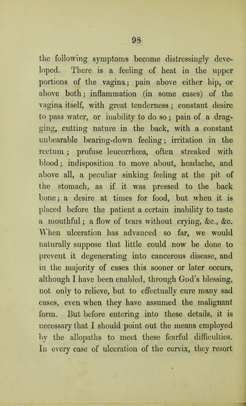 the following symptoms become distressingly deve- loped. There is a feeling of heat in the upper portions of the vagina; pain above either hip, or above both; inflammation (in some cases) of the vagina itself, with great tenderness ; constant desire to pass water, or inability to do so; pain of a drag- ging, cutting nature in the back, with a constant unbearable bearing-clown feeling; irritation in the rectum ; profuse leucorrhcea, often streaked with blood; indisposition to move about, headache, and above all, a peculiar sinking feeling at the pit of the stomach, as if it was pressed to the back bone; a desire at times for food, but when it is placed before the patient a certain inability to taste a mouthful; a flow of tears without crying, &c, &c. When ulceration has advanced so far, we would naturally suppose that little could now be done to prevent it degenerating into cancerous disease, and in the majority of cases this sooner or later occurs, although I have been enabled, through God's blessing, not only to relieve, but to effectually cure many sad cases, even when they have assumed the malignant form. But before entering into these details, it is necessary that I should point out the means employed by the allopaths to meet these fearful difficulties. In every case of ulceration of the cervix, they resort