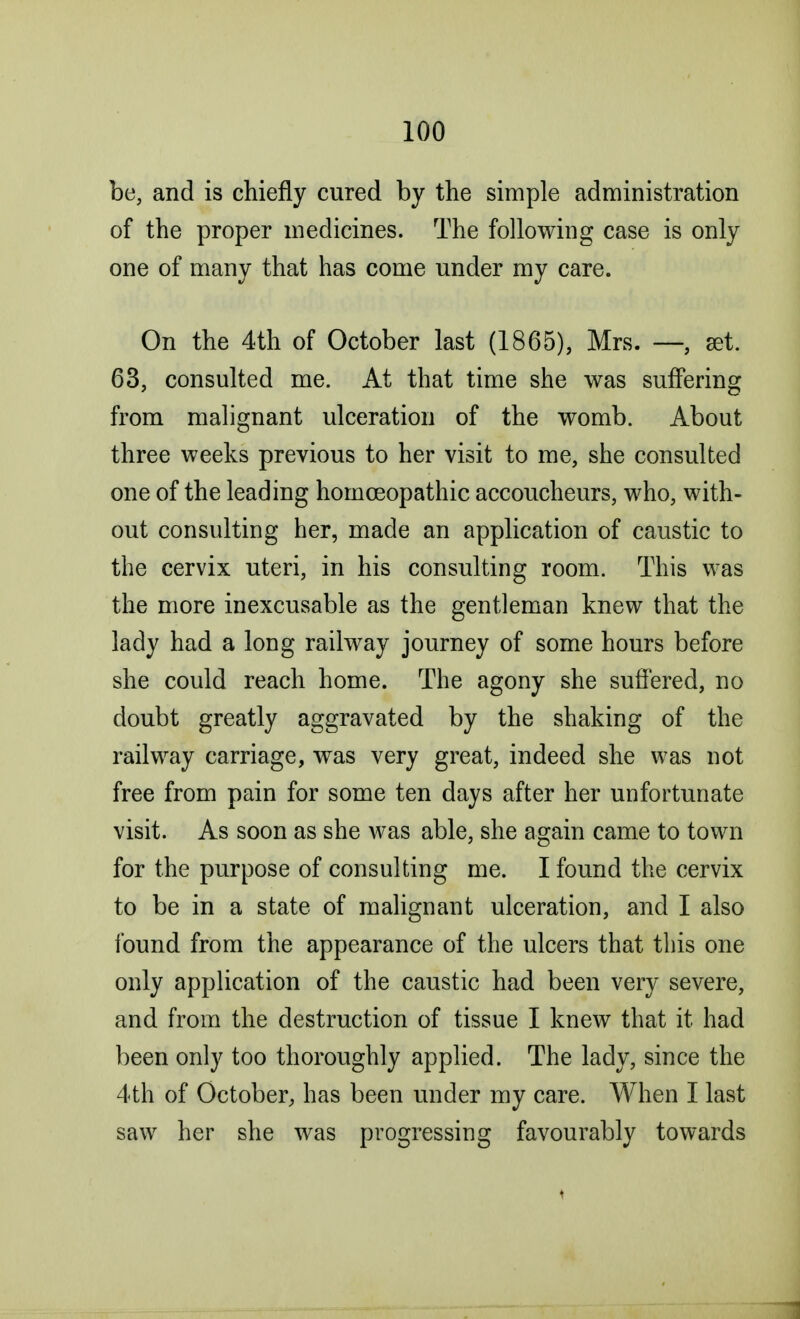 be, and is chiefly cured by the simple administration of the proper medicines. The following case is only one of many that has come under my care. On the 4th of October last (1865), Mrs. —, set. 63, consulted me. At that time she was suffering from malignant ulceration of the womb. About three weeks previous to her visit to me, she consulted one of the leading homoeopathic accoucheurs, who, with- out consulting her, made an application of caustic to the cervix uteri, in his consulting room. This was the more inexcusable as the gentleman knew that the lady had a long railway journey of some hours before she could reach home. The agony she suffered, no doubt greatly aggravated by the shaking of the railway carriage, was very great, indeed she was not free from pain for some ten days after her unfortunate visit. As soon as she was able, she again came to town for the purpose of consulting me. I found the cervix to be in a state of malignant ulceration, and I also found from the appearance of the ulcers that this one only application of the caustic had been very severe, and from the destruction of tissue I knew that it had been only too thoroughly applied. The lady, since the 4th of October, has been under my care. When I last saw her she was progressing favourably towards