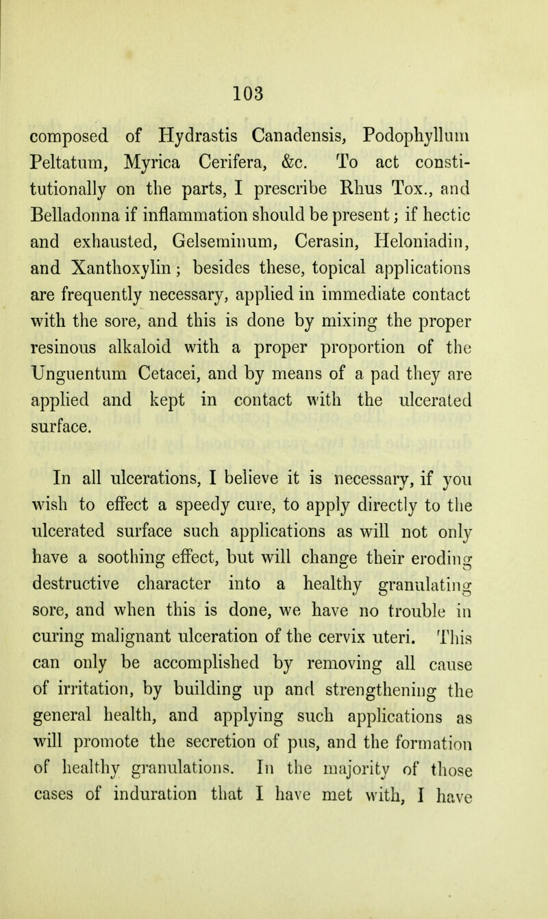 composed of Hydrastis Canadensis, Podophyllum Peltatum, Myrica Cerifera, &c. To act consti- tutionally on the parts, I prescribe Rhus Tox., and Belladonna if inflammation should be present j if hectic and exhausted, Gelseminum, Cerasin, Iieloniadin, and Xanthoxylin; besides these, topical applications are frequently necessary, applied in immediate contact with the sore, and this is done by mixing the proper resinous alkaloid with a proper proportion of the Unguentum Cetacei, and by means of a pad they are applied and kept in contact with the ulcerated surface. In all ulcerations, I believe it is necessary, if you wish to effect a speedy cure, to apply directly to the ulcerated surface such applications as will not only have a soothing effect, but will change their eroding destructive character into a healthy granulating sore, and when this is done, we have no trouble in curing malignant ulceration of the cervix uteri. This can only be accomplished by removing all cause of irritation, by building up and strengthening the general health, and applying such applications as will promote the secretion of pus, and the formation of healthy granulations. In the majority of those cases of induration that I have met with, I have