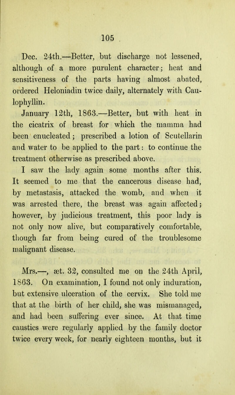 Dec. 24th.—Better, but discharge not lessened, although of a more purulent character; heat and sensitiveness of the parts having almost abated, ordered Heloniadin twice daily, alternately with Cau- lophyllin. January 12th, 1863.—Better, but with heat in the cicatrix of breast for which the mamma had been enucleated; prescribed a lotion of Scutellarin and water to be applied to the part: to continue the treatment otherwise as prescribed above. I saw the lady again some months after this. It seemed to me that the cancerous disease had, by metastasis, attacked the womb, and when it was arrested there, the breast was again affected; however, by judicious treatment, this poor lady is not only now alive, but comparatively comfortable, though far from being cured of the troublesome malignant disease. Mrs.—, set. 32, consulted me on the 24th April, 1863. On examination, I found not only induration, but extensive ulceration of the cervix. She told me that at the birth of her child, she was mismanaged, and had been suffering ever since. At that time caustics were regularly applied by the family doctor twice every week, for nearly eighteen months, but it