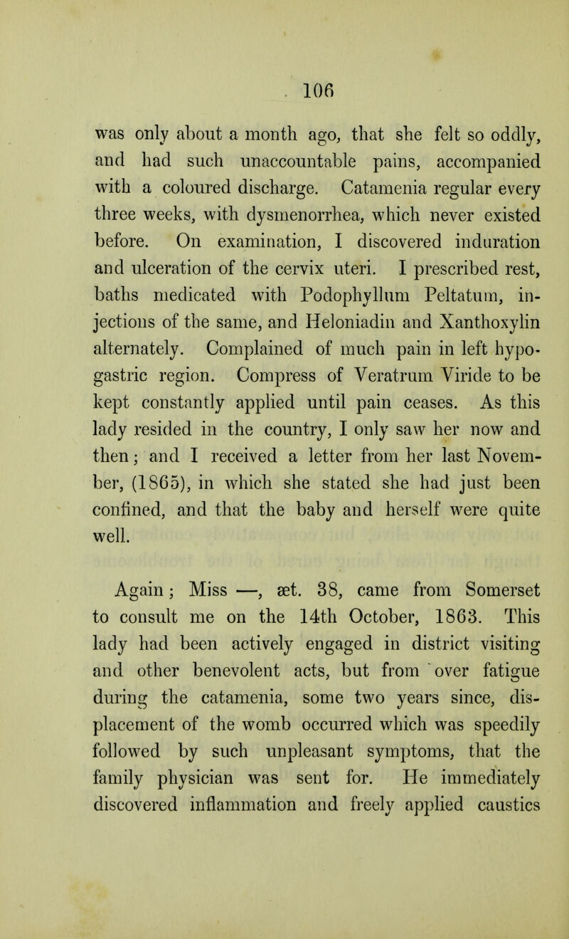 was only about a month ago, that she felt so oddly, and had such unaccountable pains, accompanied with a coloured discharge. Catamenia regular every three weeks, with dysmenorrhea, which never existed before. On examination, I discovered induration and ulceration of the cervix uteri. I prescribed rest, baths medicated with Podophyllum Peltatum, in- jections of the same, and Heloniadin and Xanthoxylin alternately. Complained of much pain in left hypo- gastric region. Compress of Veratrum Viride to be kept constantly applied until pain ceases. As this lady resided in the country, I only saw her now and then; and I received a letter from her last Novem- ber, (1865), in which she stated she had just been confined, and that the baby and herself were quite well. Again; Miss —, set. 38, came from Somerset to consult me on the 14th October, 1863. This lady had been actively engaged in district visiting and other benevolent acts, but from over fatigue during the catamenia, some two years since, dis- placement of the womb occurred which was speedily followed by such unpleasant symptoms, that the family physician was sent for. He immediately discovered inflammation and freely applied caustics