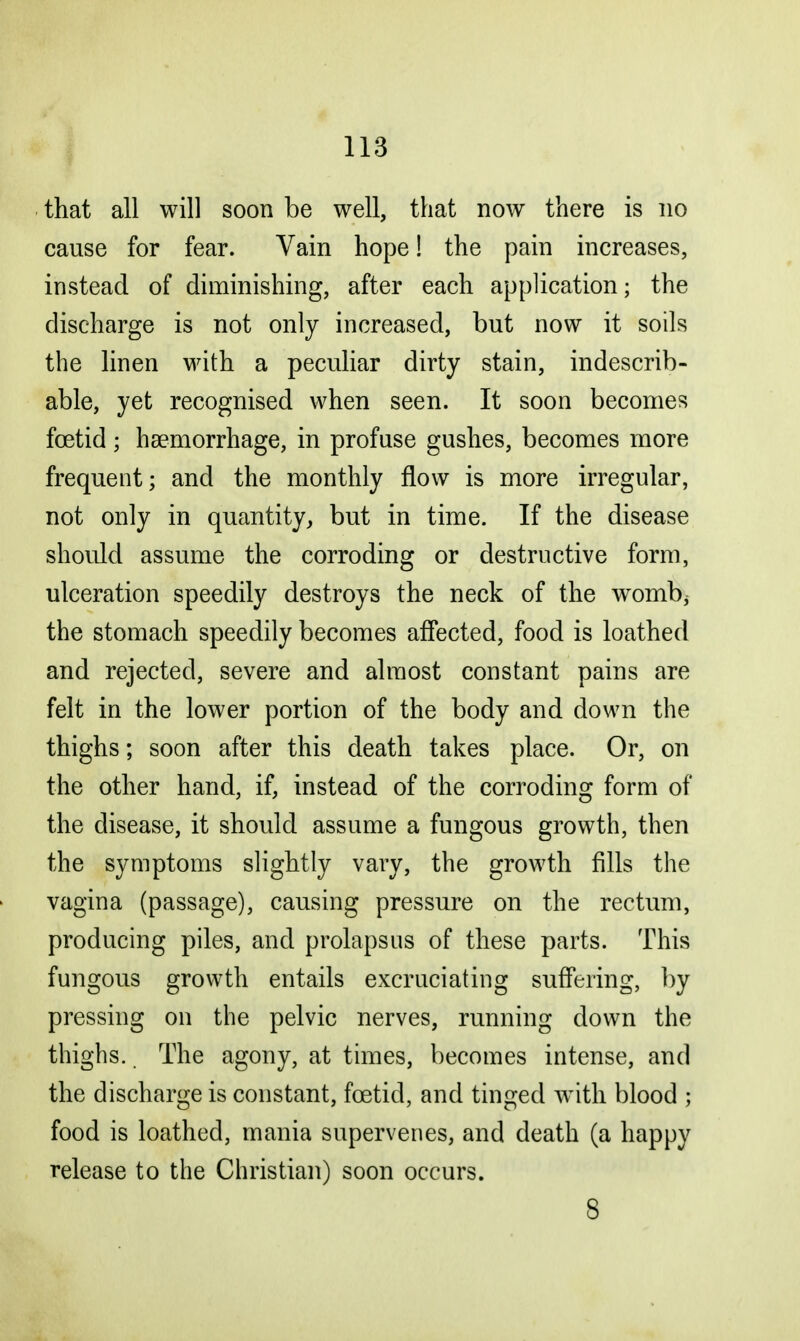 that all will soon be well, that now there is no cause for fear. Vain hope! the pain increases, instead of diminishing, after each application; the discharge is not only increased, but now it soils the linen with a peculiar dirty stain, indescrib- able, yet recognised when seen. It soon becomes foetid ; haemorrhage, in profuse gushes, becomes more frequent; and the monthly flow is more irregular, not only in quantity, but in time. If the disease should assume the corroding or destructive form, ulceration speedily destroys the neck of the womb; the stomach speedily becomes affected, food is loathed and rejected, severe and almost constant pains are felt in the lower portion of the body and down the thighs; soon after this death takes place. Or, on the other hand, if, instead of the corroding form of the disease, it should assume a fungous growth, then the symptoms slightly vary, the growth fills the vagina (passage), causing pressure on the rectum, producing piles, and prolapsus of these parts. This fungous growth entails excruciating suffering, by pressing on the pelvic nerves, running down the thighs. The agony, at times, becomes intense, and the discharge is constant, foetid, and tinged with blood ; food is loathed, mania supervenes, and death (a happy release to the Christian) soon occurs. 8