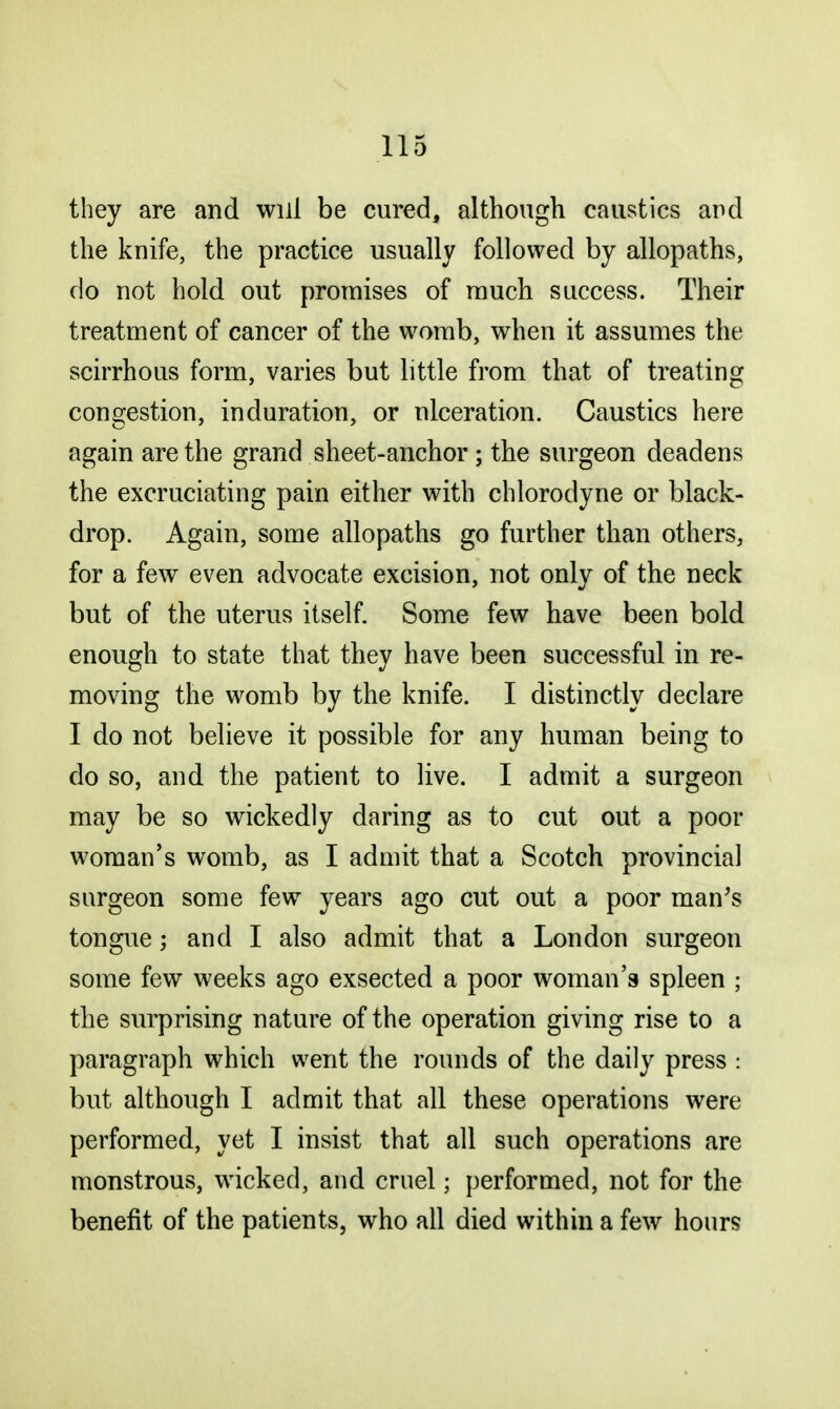 they are and will be cured, although caustics and the knife, the practice usually followed by allopaths, do not hold out promises of much success. Their treatment of cancer of the womb, when it assumes the scirrhous form, varies but little from that of treating congestion, induration, or ulceration. Caustics here again are the grand sheet-anchor ; the surgeon deadens the excruciating pain either with chlorodyne or black- drop. Again, some allopaths go further than others, for a few even advocate excision, not only of the neck but of the uterus itself. Some few have been bold enough to state that they have been successful in re- moving the womb by the knife. I distinctly declare I do not believe it possible for any human being to do so, and the patient to live. I admit a surgeon may be so wickedly daring as to cut out a poor woman's womb, as I admit that a Scotch provincial surgeon some few years ago cut out a poor man's tongue; and I also admit that a London surgeon some few weeks ago exsected a poor woman's spleen ; the surprising nature of the operation giving rise to a paragraph which went the rounds of the daily press : but although I admit that all these operations were performed, yet I insist that all such operations are monstrous, wicked, and crnel; performed, not for the benefit of the patients, who all died within a few hours