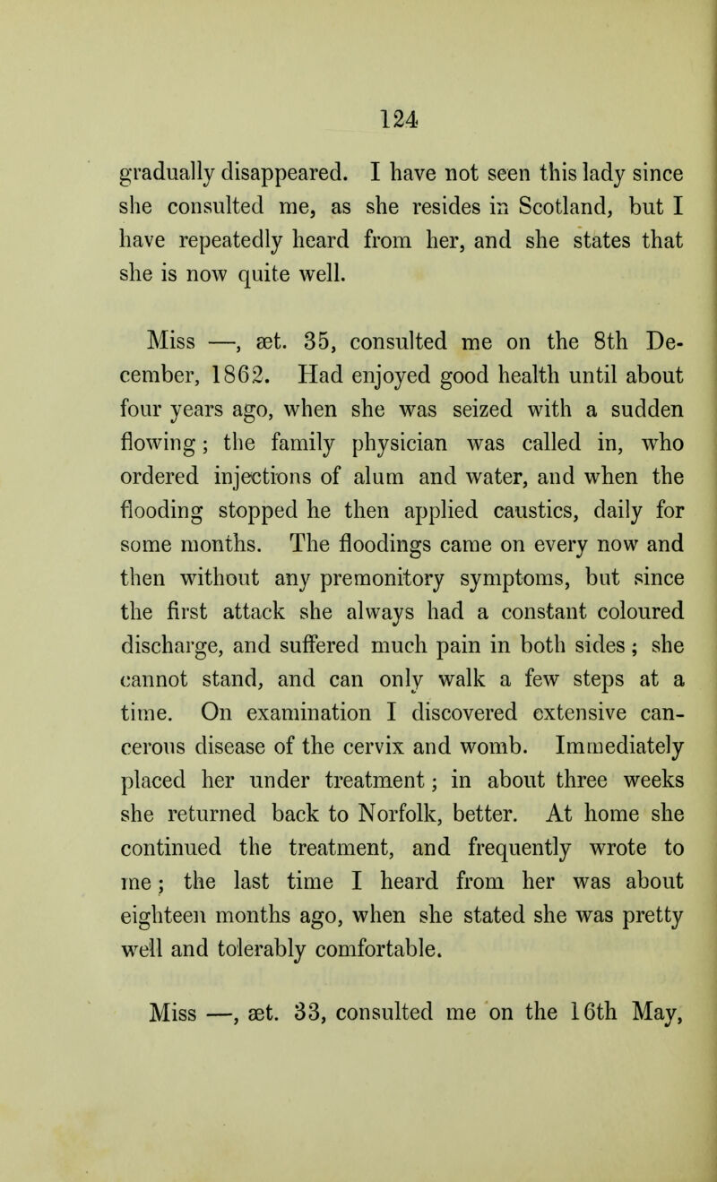 gradually disappeared. I have not seen this lady since she consulted me, as she resides in Scotland, but I have repeatedly heard from her, and she states that she is now quite well. Miss —, set. 35, consulted me on the 8th De- cember, 1862. Had enjoyed good health until about four years ago, when she was seized with a sudden flowing; the family physician was called in, who ordered injections of alum and water, and when the flooding stopped he then applied caustics, daily for some months. The floodings came on every now and then without any premonitory symptoms, but since the first attack she always had a constant coloured discharge, and suffered much pain in both sides; she cannot stand, and can only walk a few steps at a time. On examination I discovered extensive can- cerous disease of the cervix and womb. Immediately placed her under treatment; in about three weeks she returned back to Norfolk, better. At home she continued the treatment, and frequently wrote to me; the last time I heard from her was about eighteen months ago, when she stated she was pretty well and tolerably comfortable. Miss —, set. 33, consulted me on the 16th May,