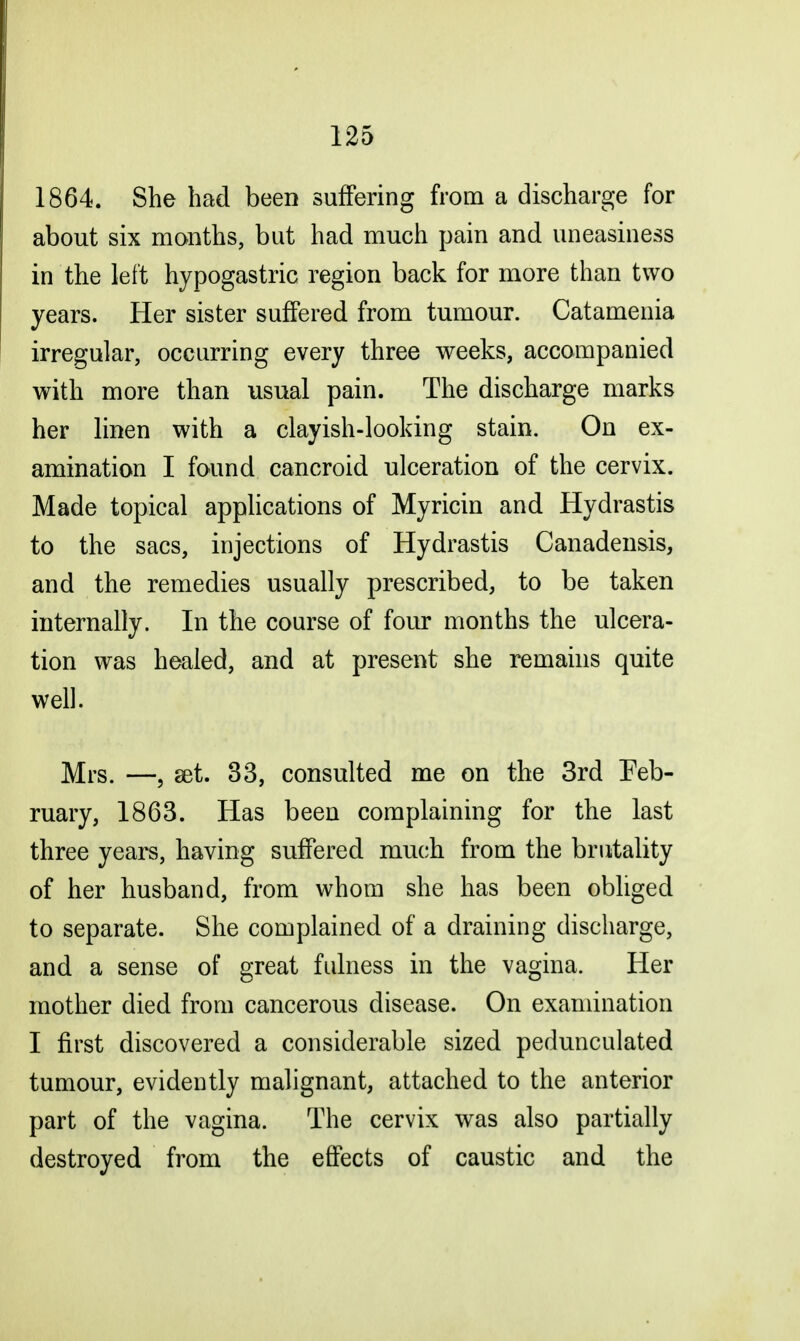 1864. She had been suffering from a discharge for about six months, but had much pain and uneasiness in the left hypogastric region back for more than two years. Her sister suffered from tumour. Catamenia irregular, occurring every three weeks, accompanied with more than usual pain. The discharge marks her linen with a clayish-looking stain. On ex- amination I found cancroid ulceration of the cervix. Made topical applications of Myricin and Hydrastis to the sacs, injections of Hydrastis Canadensis, and the remedies usually prescribed, to be taken internally. In the course of four months the ulcera- tion was healed, and at present she remains quite well. Mrs. —9 set. 33, consulted me on the 3rd Feb- ruary, 1863. Has been complaining for the last three years, having suffered much from the brutality of her husband, from whom she has been obliged to separate. She complained of a draining discharge, and a sense of great fulness in the vagina. Her mother died from cancerous disease. On examination I first discovered a considerable sized pedunculated tumour, evidently malignant, attached to the anterior part of the vagina. The cervix was also partially destroyed from the effects of caustic and the