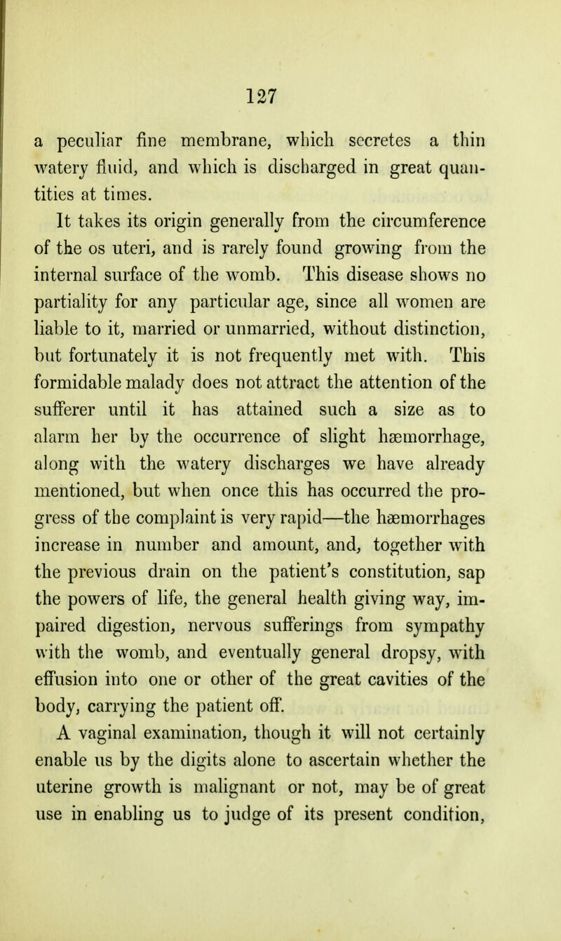 a peculiar fine membrane, which secretes a thin watery fluid, and which is discharged in great quan- tities at times. It takes its origin generally from the circumference of the os uteri, and is rarely found growing from the internal surface of the womb. This disease shows no partiality for any particular age, since all women are liable to it, married or unmarried, without distinction, but fortunately it is not frequently met with. This formidable malady does not attract the attention of the sufferer until it has attained such a size as to alarm her by the occurrence of slight haemorrhage, along with the watery discharges we have already mentioned, but when once this has occurred the pro- gress of the complaint is very rapid—the haemorrhages increase in number and amount, and, together with the previous drain on the patient's constitution, sap the powers of life, the general health giving way, im- paired digestion, nervous sufferings from sympathy with the womb, and eventually general dropsy, with effusion into one or other of the great cavities of the body, carrying the patient off. A vaginal examination, though it will not certainly enable us by the digits alone to ascertain whether the uterine growth is malignant or not, may be of great use in enabling us to judge of its present condition,