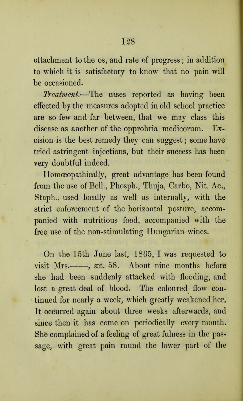 attachment to the os, and rate of progress; in addition to which it is satisfactory to know that no pain will be occasioned. Treatment:—The cases reported as having been effected by the measures adopted in old school practice are so few and far between, that we may class this disease as another of the opprobria medicorum. Ex- cision is the best remedy they can suggest; some have tried astringent injections, but their success has been very doubtful indeed. Homceopathically, great advantage has been found from the use of Bell., Phosph., Thuja, Carbo, Nit. Ac, Staph., used locally as well as internally, with the strict enforcement of the horizontal posture, accom- panied with nutritious food, accompanied with the free use of the non-stimulating Hungarian wines. On the 15th June last, 1865, I was requested to visit Mrs. , aet. 58. About nine months before she had been suddenly attacked with flooding, and lost a great deal of blood. The coloured flow con- tinued for nearly a week, which greatly weakened her. It occurred again about three weeks afterwards, and since then it has come on periodically every month. She complained of a feeling of great fulness in the pas- sage, with great pain round the lower part of the