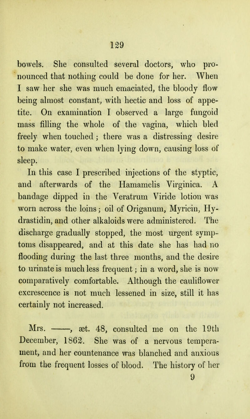 bowels. She consulted several doctors, who pro- nounced that nothing could be done for her. When I saw her she was much emaciated, the bloody flow being almost constant, with hectic and loss of appe- tite. On examination I observed a large fungoid mass filling the whole of the vagina, which bled freely when touched; there was a distressing desire to make water, even when lying down, causing loss of sleep. In this case I prescribed injections of the styptic, and afterwards of the Hamamelis Virginica. A bandage dipped in the Veratrum Viride lotion was worn across the loins ■ oil of Origanum, Myricin, Hy- drastidin, and other alkaloids were administered. The discharge gradually stopped, the most urgent symp- toms disappeared, and at this date she has had no flooding during the last three months, and the desire to urinate is much less frequent; in a word, she is now comparatively comfortable. Although the cauliflower excrescence is not much lessened in size, still it has certainly not increased. Mrs. , set. 48, consulted me on the 19th December, 1862. She was of a nervous tempera- ment, and her countenance was blanched and anxious from the frequent losses of blood. The history of her 9