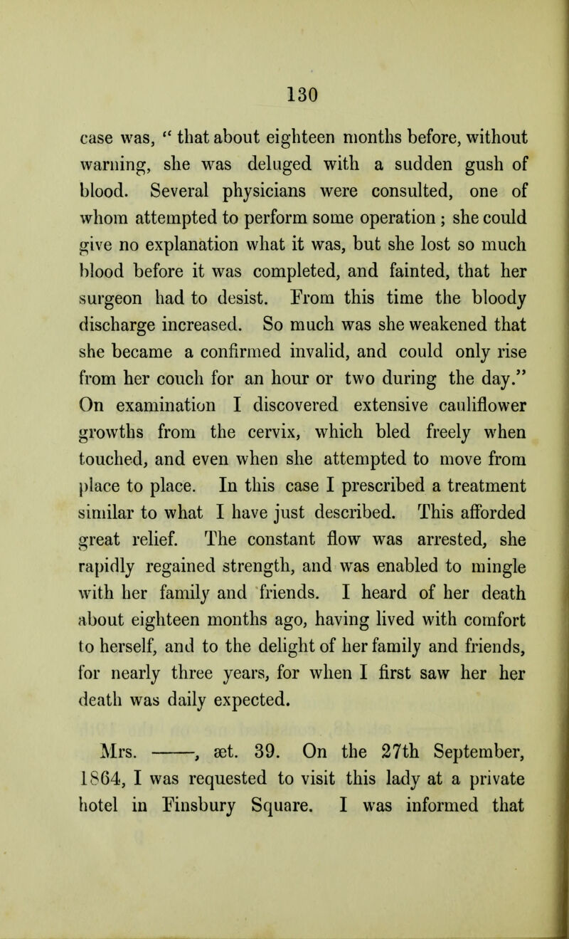 case was,  that about eighteen months before, without warning, she was deluged with a sudden gush of blood. Several physicians were consulted, one of whom attempted to perform some operation 5 she could give no explanation what it was, but she lost so much blood before it was completed, and fainted, that her surgeon had to desist. From this time the bloody discharge increased. So much was she weakened that she became a confirmed invalid, and could only rise from her couch for an hour or two during the day. On examination I discovered extensive cauliflower growths from the cervix, which bled freely when touched, and even when she attempted to move from place to place. In this case I prescribed a treatment similar to what I have just described. This afforded great relief. The constant flow was arrested, she rapidly regained strength, and was enabled to mingle with her family and friends. I heard of her death about eighteen months ago, having lived with comfort to herself, and to the delight of her family and friends, for nearly three years, for when I first saw her her death was daily expected. Mrs. , set. 39. On the 27th September, 1S64, I was requested to visit this lady at a private hotel in Finsbury Square. I was informed that