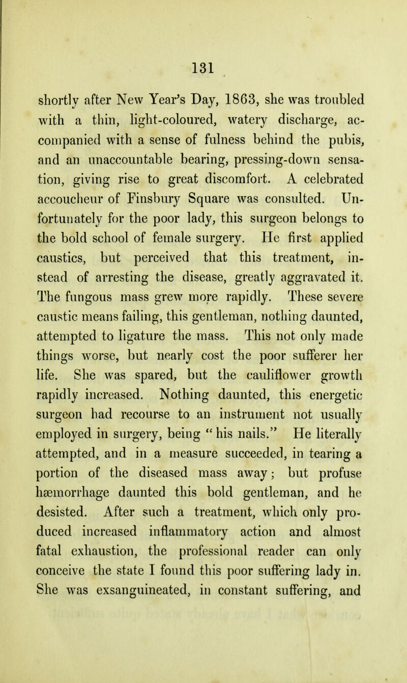 shortly after New Year's Day, 1863, she was troubled with a thin, light-coloured, watery discharge, ac- companied with a sense of fulness behind the pubis, and an unaccountable bearing, pressing-down sensa- tion, giving rise to great discomfort. A celebrated accoucheur of Finsbury Square was consulted. Un- fortunately for the poor lady, this surgeon belongs to the bold school of female surgery. He first applied caustics, but perceived that this treatment, in- stead of arresting the disease, greatly aggravated it. The fungous mass grew more rapidly. These severe caustic means failing, this gentleman, nothing daunted, attempted to ligature the mass. This not only made things worse, but nearly cost the poor sufferer her life. She was spared, but the cauliflower growth rapidly increased. Nothing daunted, this energetic surgeon had recourse to an instrument not usually employed in surgery, being  his nails. He literally attempted, and in a measure succeeded, in tearing a portion of the diseased mass away; but profuse haemorrhage daunted this bold gentleman, and he desisted. After such a treatment, which only pro- duced increased inflammatory action and almost fatal exhaustion, the professional reader can only conceive the state I found this poor suffering lady in. She was exsanguineated, in constant suffering, and