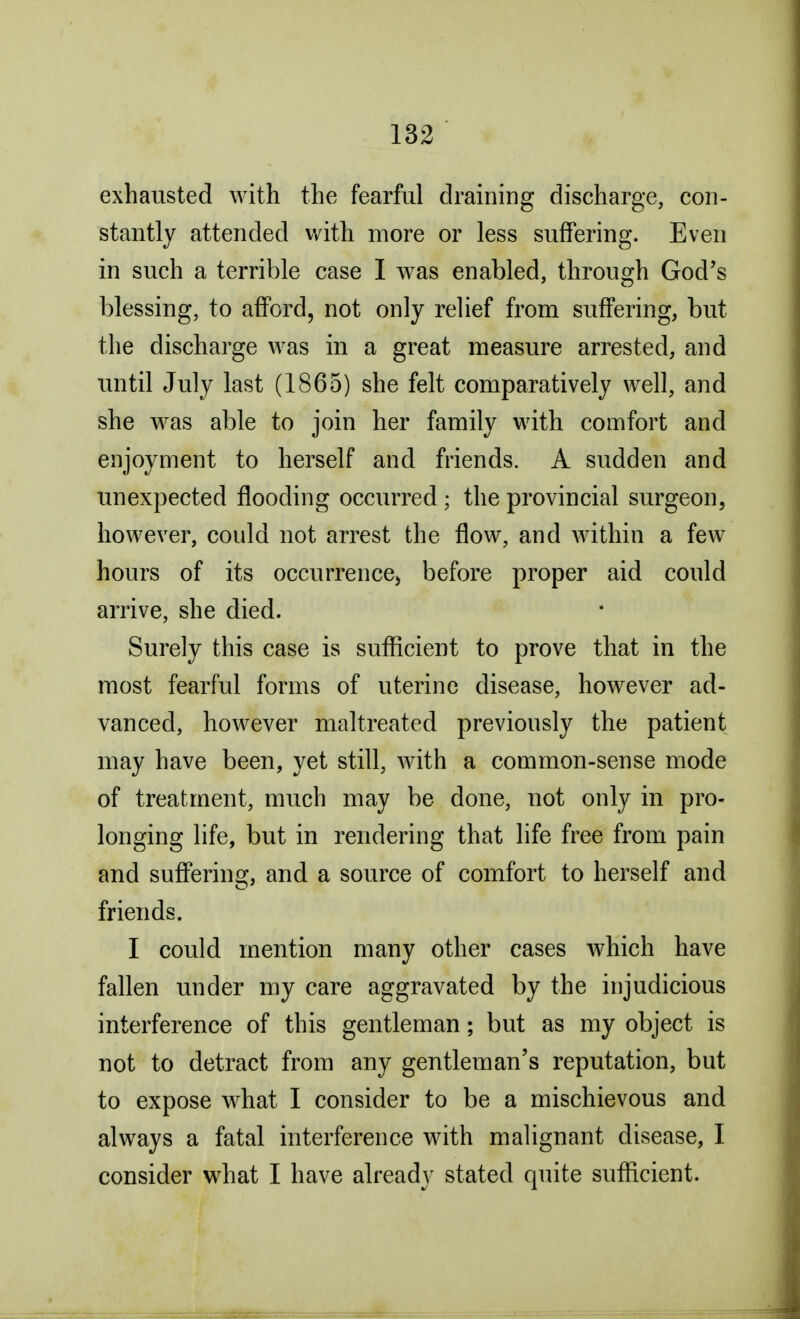 exhausted with the fearful draining discharge, con- stantly attended with more or less suffering. Even in such a terrible case I was enabled, through God's blessing, to afford, not only relief from suffering, but the discharge was in a great measure arrested, and until July last (1865) she felt comparatively well, and she was able to join her family with comfort and enjoyment to herself and friends. A sudden and unexpected flooding occurred; the provincial surgeon, however, could not arrest the flow, and within a few hours of its occurrence, before proper aid could arrive, she died. Surely this case is sufficient to prove that in the most fearful forms of uterine disease, however ad- vanced, however maltreated previously the patient may have been, yet still, with a common-sense mode of treatment, much may be done, not only in pro- longing life, but in rendering that life free from pain and suffering, and a source of comfort to herself and friends. I could mention many other cases which have fallen under my care aggravated by the injudicious interference of this gentleman; but as my object is not to detract from any gentleman's reputation, but to expose what I consider to be a mischievous and always a fatal interference with malignant disease, I consider what I have already stated quite sufficient.