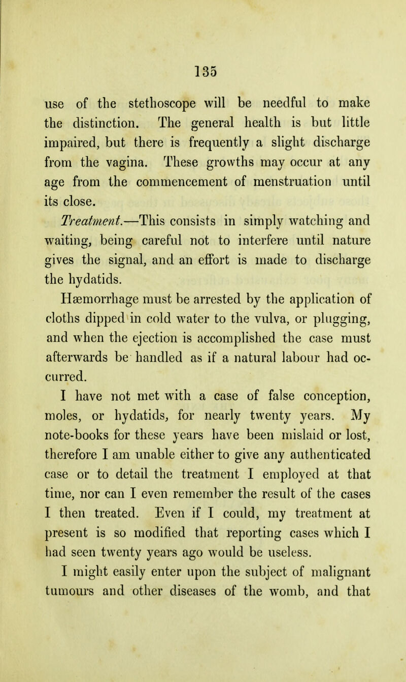 use of the stethoscope will be needful to make the distinction. The general health is but little impaired, but there is frequently a slight discharge from the vagina. These growths may occur at any age from the commencement of menstruation until its close. Treatment.—This consists in simply watching and waiting, being careful not to interfere until nature gives the signal, and an effort is made to discharge the hydatids. Haemorrhage must be arrested by the application of cloths dipped in cold water to the vulva, or plugging, and when the ejection is accomplished the case must afterwards be handled as if a natural labour had oc- curred. I have not met with a case of false conception, moles, or hydatids, for nearly twenty years. My note-books for these years have been mislaid or lost, therefore I am unable either to give any authenticated case or to detail the treatment I employed at that time, nor can I even remember the result of the cases I then treated. Even if I could, my treatment at present is so modified that reporting cases which I had seen twenty years ago would be useless. I might easily enter upon the subject of malignant tumours and other diseases of the womb, and that