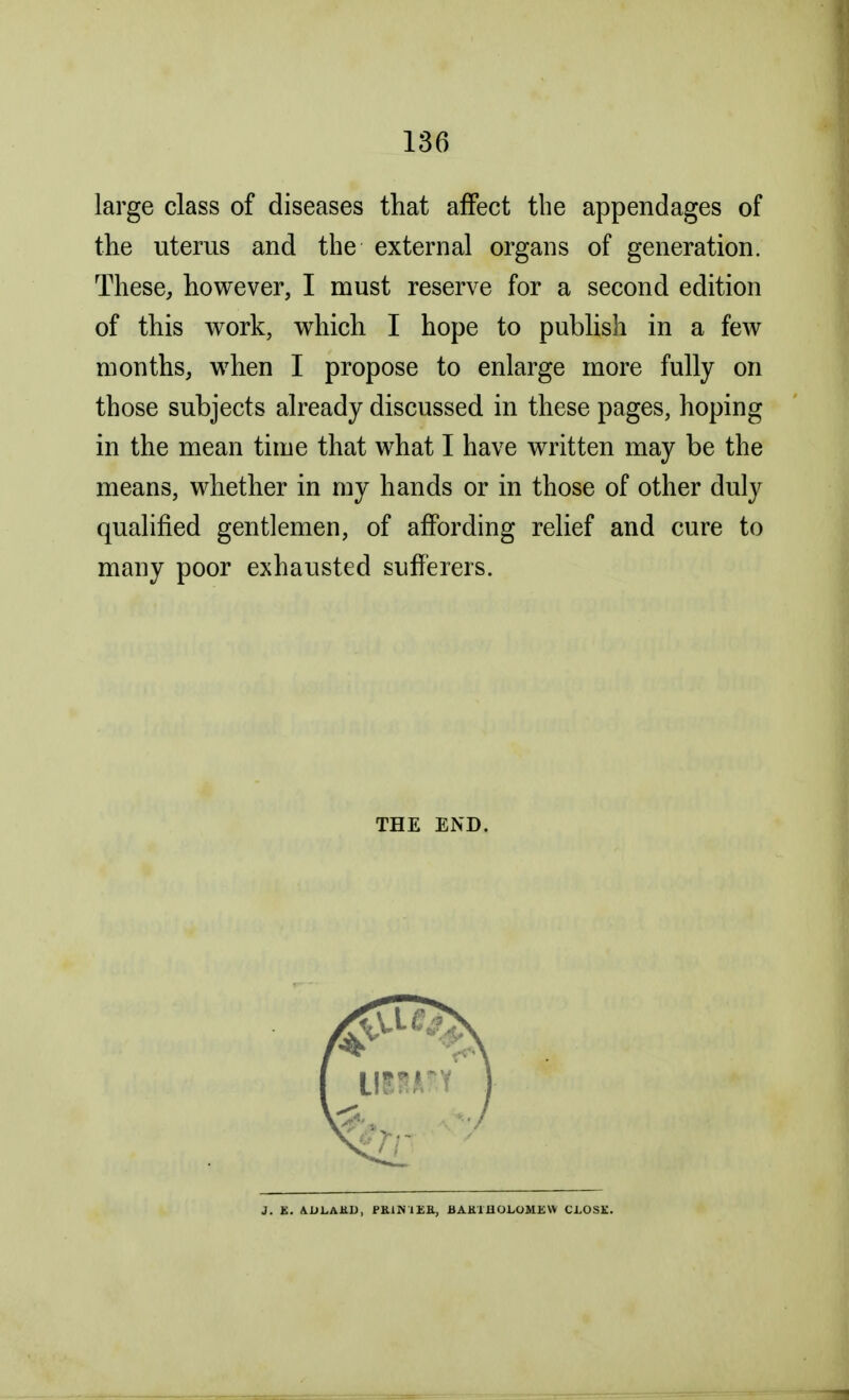 large class of diseases that affect the appendages of the uterus and the external organs of generation. These, however, I must reserve for a second edition of this work, which I hope to publish in a few months, when I propose to enlarge more fully on those subjects already discussed in these pages, hoping in the mean time that what I have written may be the means, whether in my hands or in those of other duly qualified gentlemen, of affording relief and cure to many poor exhausted sufferers. THE END. J. K. A Li LAKJJ, PK.1N1EK, BAKIIIOLOMEVV CLOSK.