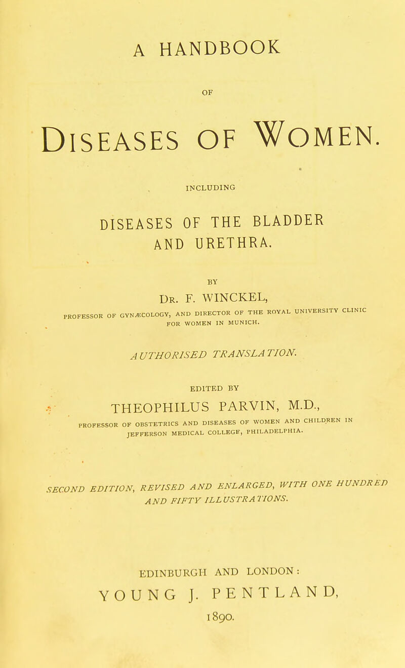 A HANDBOOK OF Diseases of Women INCLUDING DISEASES OF THE BLADDER AND URETHRA. BY Dr. F. WINCKEL, PROFESSOR OF GYNECOLOGY, AND DIRECTOR OF THE ROYAL UNIVERSITY CLINIC FOR WOMEN IN MUNICH. AUTHORISED TRANSLATION. EDITED BY THEOPHILUS PARVIN, M.D., PROFESSOR OF OBSTETRICS AND DISEASES OF WOMEN AND CHILDREN IN JEFFERSON MEDICAL COLLEGE, PHILADELPHIA. SECOND EDITION, REVISED AND ENLARGED, WITH ONE HUNDRED AND FIFTY ILLUSTRATIONS. EDINBURGH AND LONDON: YOUNG J. PENTLAND, 1890.