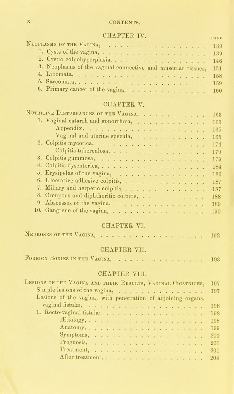 CHAPTER IV. PAOK Neoplasms OF THE Vagina, ISO 1. Cysts of the vagina, j39 2. Cystic colpohyperplasia, 146 3. Neoplasms of the vaginal coanective and muscular tissues, 151 4. Lipomata, 158 5. Sarcomata, 159 6. Primary cancer of the vagina, 160 CHAPTER V. NüTRiTiVE Disturbances of the Vagina, 163 1. Vaginal catarrh and gonorrhoea, 163 Appendix, 165 Vaginal and uterine specula, 165 2. Colpitis mycotica, 174 Colpitis tuberculosa, 179 3. Colpitis gummosa, 179 4. Colpitis dysenterica, 184 5. Erysipelas of the vagina, 186 6. Ulcerative adhesive colpitis, 187 7. Miliary and herpetic colpitis, ]87 8. Croupous and diphtheritic colpitis, 188 9. Abscesses of the vagina, 189 10. Gangrene of the vagina, 190 CHAPTER VI. Nedroses of the Vagina, 192 CHAPTER VII. Foreign Bodies in the Vagina, 193 CHAPTER VIII. Lesions of the Vagina and their Results, Vaginal Cicatrices, 197 Simple lesions of the vagina, 197 Lesions of the vagina, with penetration of adjoining organs, vaginal fistuL-E, 198 1. Recto-vaginal fistula), 198 •Etiology, 198 Anatomy, 199 Symptoms, 200 Prognosis, '. 201 Treatment, 201 After treatment, 204