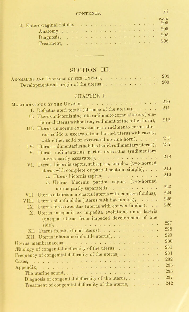 PAGE 2. Entero-vaginal fistulffi, '^^^ Anatomy, • 205 Diagnosis, Treatment, SECTION III. Anomalies and Diseases of the Uterus, 209 Development and origin of the uterus, 209 CHAPTER I. 210 Malfoemations of the Uterus, I. Defectus uteri totalis (absence of the uterus), . . ... 211 II. Uterus unicornis sine ullo rudimento cornu alterius (one- horned uterus without any rudiment of the other horn), 212 III. Uterus unicornis excavatus cum rudimento cornu alte- rius solido s. excavato (one-horned uterus with cavity, with either solid or excavated uterine horn), .... 215 IV. Uterus rudimentarius solidus (solid rudimentary uterus), 217 V. Uterus rudimentarius partim excavatus (rudimentary uterus partly excavated), 218 VI. Uterus bicornis septus, subseptus, simplex (two-horned uterus with complete or partial septum, simple), ... 219 a. Uterus bicornis septus, 219 b. Uterus bicornis partim septus (two-horned uterus partly separated), 223 VII. Uterus introrsum arcuatus (uterus with concave fundus), 224 VIII. Uterus planifundalis (uterus with flat fundus), .... 225 IX. Uterus foras arcuatus (uterus with convex fundus), . . 226 X. Uterus inajqualis ex impedita evolutione unius lateris (unequal uterus from impeded development of one side), 227 XI. Uterus fcctalis (foetal uterus), 228 XII. Uterus infantalis (infantile uterus), 229 Uterus membranaceus, 230 iEtiology of congenital deformity of the uterus, 231 Frequency of congenital deformity of the uterus, 231 Cases, Appendix, 235 The uterine sound, 235 Diagnosis of congenital deformity of the uterus, 237 Treatment of congenital deformity of the uterus, 242