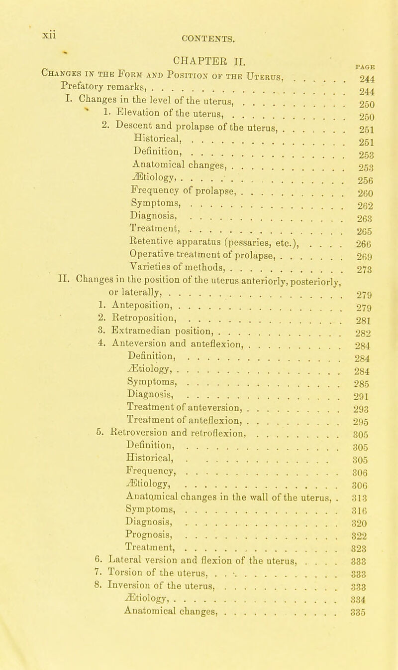 CHAPTER II. Changes in the Form and Position of the Uterus 244 Prefatory remarks, ' 244 I. Changes in the level of the uterus, [ , [ 250 1. Elevation of the uterus, 250 2. Descent and prolapse of the uterus, 251 Historical, 251 Definition, 253 Anatomical changes, 253 Etiology, 256 Frequency of prolapse, 260 Symptoms, 262 Diagnosis, 263 Treatment, 265 Retentive apparatus (pessaries, etc.), .... 266 Operative treatment of prolapse, 269 Varieties of methods, 273 II. Changes in the position of the uterus anteriorly, posteriorly, or laterally, 279 1. Anteposition, 279 2. Retroposition, 281 3. Extramedian position, 282 4. Anteversion and anteflexion, 284 Definition, 284 iEtiology, 284 Symptoms, 285 Diagnosis, 291 Treatment of anteversion, 293 Treatment of anteflexion, 295 5. Retroversion and retroflexion, 305 Definition, 3O.5 Historical, 305 Frequency, 306 iEtiology, 306 Anatomical changes in the wall of the uterus, . 313 Symptoms, 316 Diagnosis, 320 Prognosis, 322 Treatment, 323 6. Lateral version and flexion of the uterus, .... 383 7. Torsion of the uterus, . . • 333 8. Inversion of the uterus, 333 Etiology, 334 Anatomical changes, 335