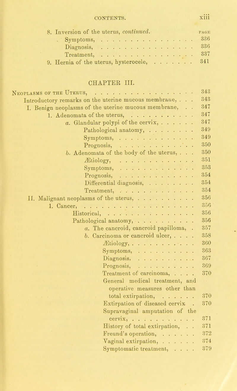 8. Inversion of the uterus, continued. page . Symptoms, 336 Diagnosis, 336 Treatment, 337 9. Hernia of the uterus, hysterocele, 341 CHAPTER III. Neoplasms of the Uterus, 348 Introductory remarks on the uterine mucous membrane, . . . 343 I. Benign neoplasms of the uterine mucous membrane, . . 347 1. Adenomata of the uterus, 347 a. Glandular polypi of the cervix, 347 Pathological anatomy, 349 Symptoms, 349 Prognosis, 350 h- Adenomata of the body of the uterus, . . . 350 jEllology, 351 Symptoms, 353 Prognosis, 354 Differential diagnosis, 354 Treatment, 354 II. Malignant neoplasms of the uterus, 356 1. Cancer, 356 Historical, 356 Pathological anatomy, 356 a. The cancroid, cancroid papilloma, . 357 h. Carcinoma or cancroid ulcer, .... 358 iEtiology, 360 Symptoms, 363 Diagnosis, 367 Prognosis, 369 Treatment of carcinoma, .... 370 General medical treatment, and operative measures other than total extirpation, 370 Extirpation of diseased cervix . 370 Supravaginal amputation of the cervix, 371 History of total extirpation, . . 371 Freund's operation, 372 Vaginal extirpation, 374 Symptomatic treatment, .... 379