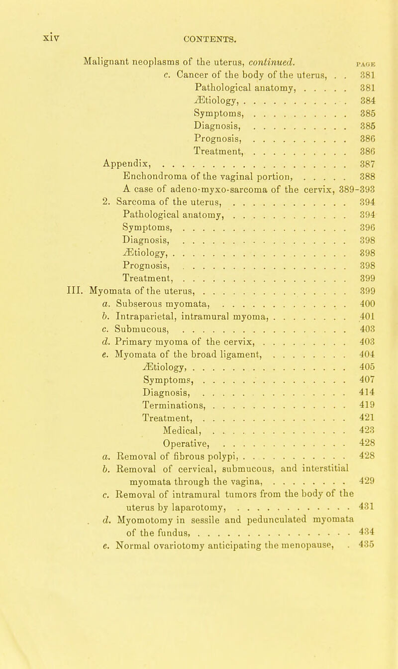 Malignant neoplasms of the uterus, continued. page c. Cancer of the body of the uterus, . . 381 Pathological anatomy, 381 iEtiology, 384 Symptoms, 385 Diagnosis, 385 Prognosis, 386 Treatment, 386 Appendix, 387 Enchondroma of the vaginal portion, 388 A case of adeno-myxo-sarcoma of the cervix, 389-393 2. Sarcoma of the uterus, 394 Pathological anatomy, 394 Symptoms, 396 Diagnosis, 398 Etiology, 398 Prognosis, 398 Treatment, 399 III. Myomata of the uterus, 399 a. Subserous myomata, 400 h. Intraparietal, intramural myoma, 401 c. Submucous, 403 d. Primary myoma of the cervix, 403 e. Myomata of the broad ligament, 404 Etiology, 405 Symptoms, 407 Diagnosis, 414 Terminations, 419 Treatment, 421 Medical, 423 Operative, 428 a. Removal of fibrous polypi, 428 b. Removal of cervical, submucous, and interstitial myomata through the vagina, 429 c. Removal of Intramural tumors from the body of the uterus by laparotomy, 431 d. Myomotomy in sessile and pedunculated myomata of the fundus, 434 e. Normal ovariotomy anticipating the menopause, . 435