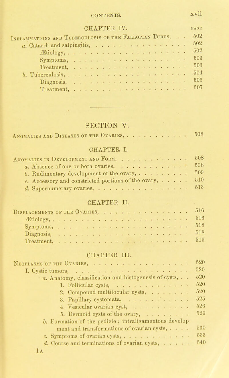 CHAPTER IV. • PAGE Inflammations and Tuberculosis of the Fallopian Tubes, . . 502 a. Catarrh and salpingitis, ^'^^ ^Etiology, Symptoms, ^03 Treatment, ^03 h. Tuberculosis, ^04 Diagnosis, Treatment, ^07 SECTION V. Anomalies and Diseases of the Ovaries, 508 CHAPTER I. Anomalies in Development and Form, 508 a. Absence of one or both ovaries, 508 h. Rudimentary development of the ovary, 509 c. Accessory and constricted portions of the ovary, 510 d. Supernumerary ovaries, öl3 CHAPTER II. Displacements of the Ovaries, 516 Etiology, 516 Symptoms, 518 Diagnosis, 518 Treatment, 519 CHAPTER III. Neoplasms of the Ovaries, 520 I. Cystic tumors, 520 a. Anatomy, classification and histogenesis of cysts, . . 520 1. Follicular cysts, 520 2. Compound multilocular cysts, 520 3. Papillary cystomata, ' 525 4. Vesicular ovarian cyst, 52G 6. Dermoid cysts of the ovary, 529 h. Formation of the pedicle ; intraligamentous develoi)- ment and transformations of ovarian cysts, .... 580 c. Symptoms of ovarian cysts, 533 d. Course and terminations of ovarian cysts, 540 lA