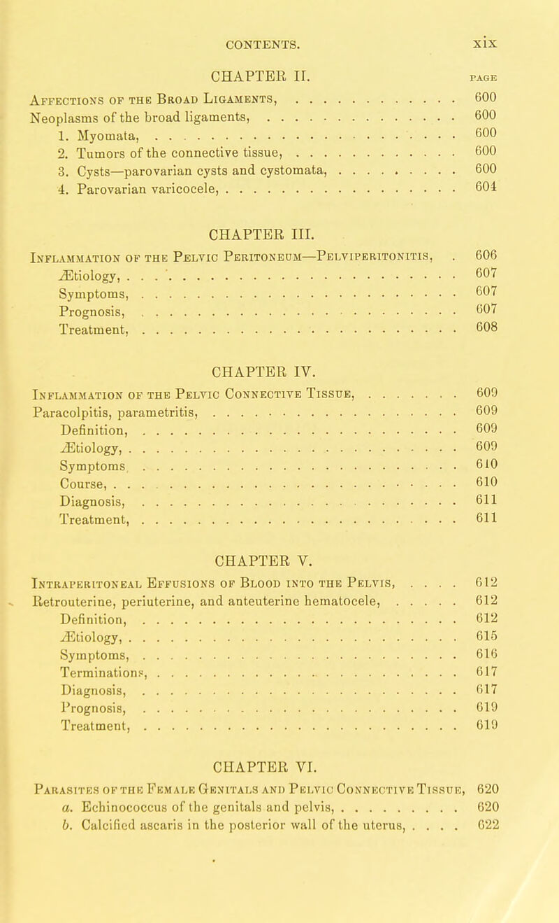 CHAPTER II. PAGE Affections of the Broad Ligaments, 600 Neoplasms of the broad ligaments, 600 1. Myomata, 600 2. Tumors of the connective tissue, 600 3. Cysts—parovarian cysts and cystomata, 600 4. Parovarian varicocele, 604 CHAPTER III. Inflammation of the Pblvio Peritoneum—Pelviperitonitis, . 606 ^Etiology, . . . ' 607 Symptoms, 607 Prognosis, 607 Treatment, 608 CHAPTER IV. Inflammation of the Pelvic Connective Tissue, 609 Paracolpitis, parametritis, 609 Definition, 609 JEtiologj, 609 Symptoms, 610 Course, 610 Diagnosis, 611 Treatment, 611 CHAPTER V. Intraperitoneal Effusions of Blood into the Pelvis, .... 612 Retrouterine, periuterine, and anteuterine hematocele, 612 Definition, 612 Etiology, 615 Symptoms, 616 Terminations, 617 Diagnosis, 617 I'rognosis, 019 Treatment, 619 CHAPTER VI. Parasites of the Female Genitals and Pelvic Connective Tissue, 620 a. Echinococcus of the genitals and pelvis, 620 b. Calcified ascaris in the posterior wall of the uterus, . . . . 022