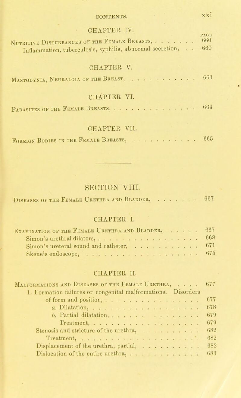 • CHAPTER IV. PAGE Nutritive Disturbances of the Female Breasts, 660 Inflammation, tuberculosis, syphilis, abnormal secretion, . . 660 CHAPTER V. Mastodtnia, Neuralgia of the Breast, 663 CHAPTER VI. Parasites of the Female Breasts, 664 CHAPTER VII. Foreign Bodies in the Female Breasts, 665 SECTION VIII. Diseases of the Female Urethra and Bladder, 667 CHAPTER I. Examination of the Female Urethra and Bladder, 667 Simon's urethral dilatoi-s, 668 Simon's ureteral sound and catheter, 671 Skene's endoscope, 675 CHAPTER II. Malformations AND Diseases OF the Female Urethra, .... 677 1. Formation failures or congenital malformations. Disorders of form and position, 677 a. Dilatation, G78 b. Partial dilatation, 679 Treatment, 679 Stenosis and stricture of the urethra, 682 Treatment, 682 Displacement of the urethra, partial, 682 Dislocation of the entire urethra, 683