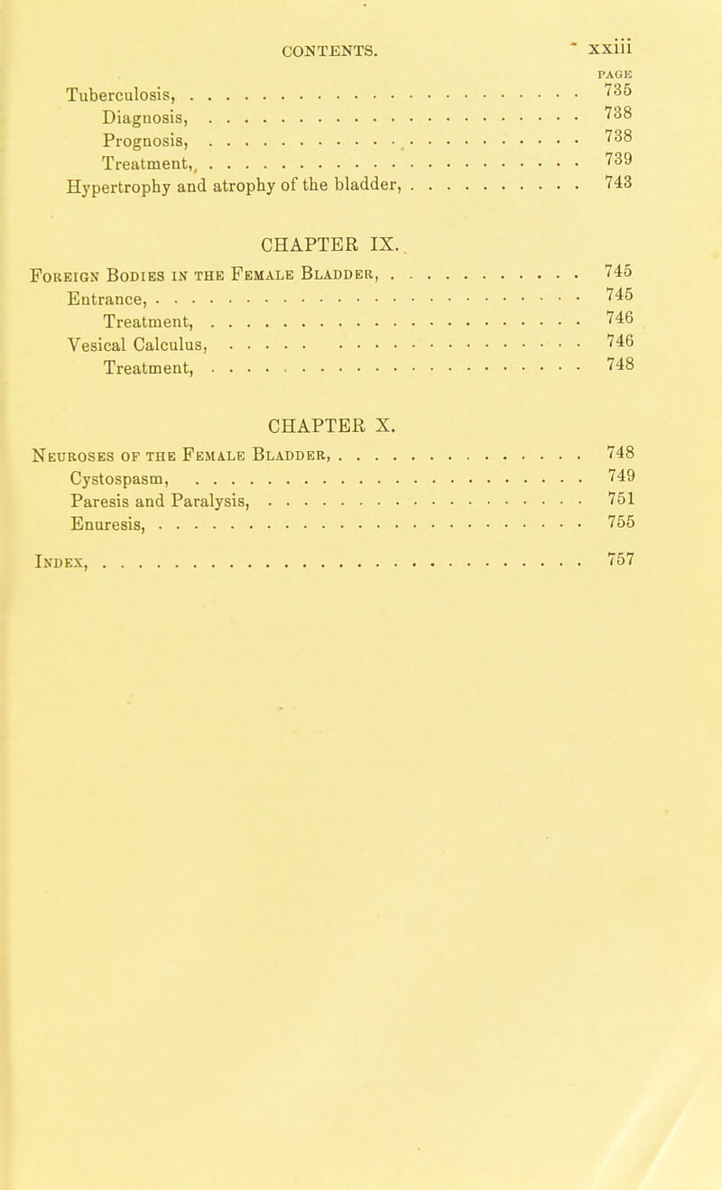 CONTENTS. * XxiÜ PAGE Tuberculosis, '^^5 Diagnosis, '^^^ Prognosis, , '^^^ Treatment,, '^^9 Hypertrophy and atrophy of the bladder, 743 CHAPTER IX. Foreign Bodies in the Female Bladder, 745 Entrance, '^^^ Treatment, 746 Vesical Calculus, 746 Treatment, 748 CHAPTER X. Neuroses of the Female Bladder, 748 Cystospasm, 749 Paresis and Paralysis, 751 Enuresis, 755 Index, 757