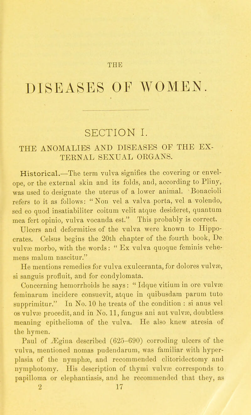 THE DISEASES OF WOMEN. SECTION I. THE ANOMALIES AND DISEASES OF THE EX- TERNAL SEXUAL ORGANS. Historical.—The term vulva signifies the covering or envel- ope, or the external skin and its folds, and, according to Pliny, was used to designate the uterus of a lower animal. Bonacioli refers to it as follows: Nou vel a valva porta, vel a volendo, sed eo quod insatiabiliter coitum velit atque desideret, quantum mea fert opinio, vulva vocanda est. This probably is correct. Ulcers and deformities of the vulva were known to Hippo- crates. Celsus begins the 20th chapter of the fourth book. De vulvae morbo, with the words:  Ex vulva quoque ferainis vehe- mens malum nascitur. He mentions remedies for vulva exulceranta, for dolores vulvae, si sanguis profluit, and for condylomata. Concerning hemorrhoids he says :  Idque vitium in ore vulvte feminarum incidere consuevit, atque in quibusdara parum tuto supprimitur. In No. 10 he treats of the condition : si anus vel OS vulvte procedit, and in No. 11, fungus ani aut vulvte, doubtless meaning epithelioma of the vulva. He also knew atresia of the hymen. Paul of JEghm described (625-690) corroding ulcers of the vulva, mentioned nomas pudendarum, was familiar with hyper- plasia of the nymphte, and recommended clitoridectomy and nymphotomy. His description of thyrai vulvae corresponds to papilloma or elephantiasis, and he recommended that they, as