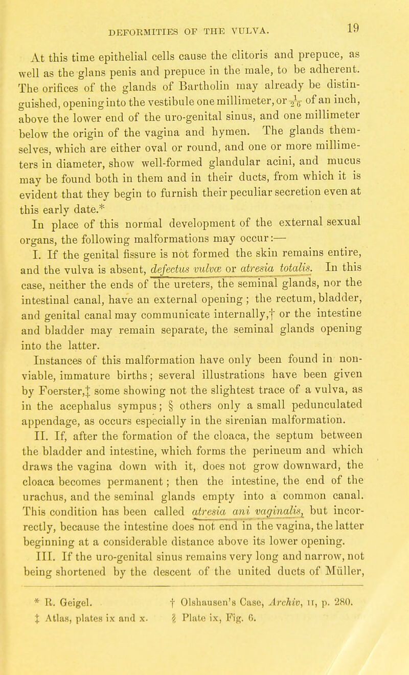 At this time epithelial cells cause the clitoris and prepuce, as well as the glans penis and prepuce in the male, to be adherent. The orifices of the glands of Bartholin may already be distin- guished, opening into the vestibule one millimeter, or-jV of an inch, above the lower end of the uro-genital sinus, and one millimeter below the origin of the vagina and hymen. The glands them- selves, which are either oval or round, and one or more millime- ters in diameter, show well-formed glandular acini, and mucus may be found both in them and in their ducts, from which it is evident that they begin to furnish their peculiar secretion even at this early date.* In place of this normal development of the external sexual organs, the following malformations may occur:— I. If the genital fissure is not formed the skin remains entire, and the vulva is absent, defectus vulvce or atresia totalis. In this case, neither the ends of the ureters, the seminal glands, nor the intestinal canal, have an external opening ; the rectum, bladder, and genital canal may communicate internally,! or the intestine and bladder may remain separate, the seminal glands opening into the latter. Instances of this malformation have only been found in non- viable, immature births; several illustrations have been given by Foerster,! some showing not the slightest trace of a vulva, as in the acephalus sympus; § others only a small pedunculated appendage, as occurs especially in the sirenian malformation. II. If, after the formation of the cloaca, the septum between the bladder and intestine, which forms the perineum and which draws the vagina down with it, does not grow downward, the cloaca becomes permanent; then the intestine, the end of the urachus, and the seminal glands empty into a common canal. This condition has been called atresia ani vagina,lis^ but incor- rectly, because the intestine does not end in the vagina, the latter beginning at a considerable distance above its lower opening. III. If the uro-genital sinus remains very long and narrow, not being shortened by the descent of the united ducts of Müller, * R. Geigel. t Olshausen's Case, Archiv, ii, p. 280. X Atlas, plates ix and x. § Plate ix, Fig. 6.