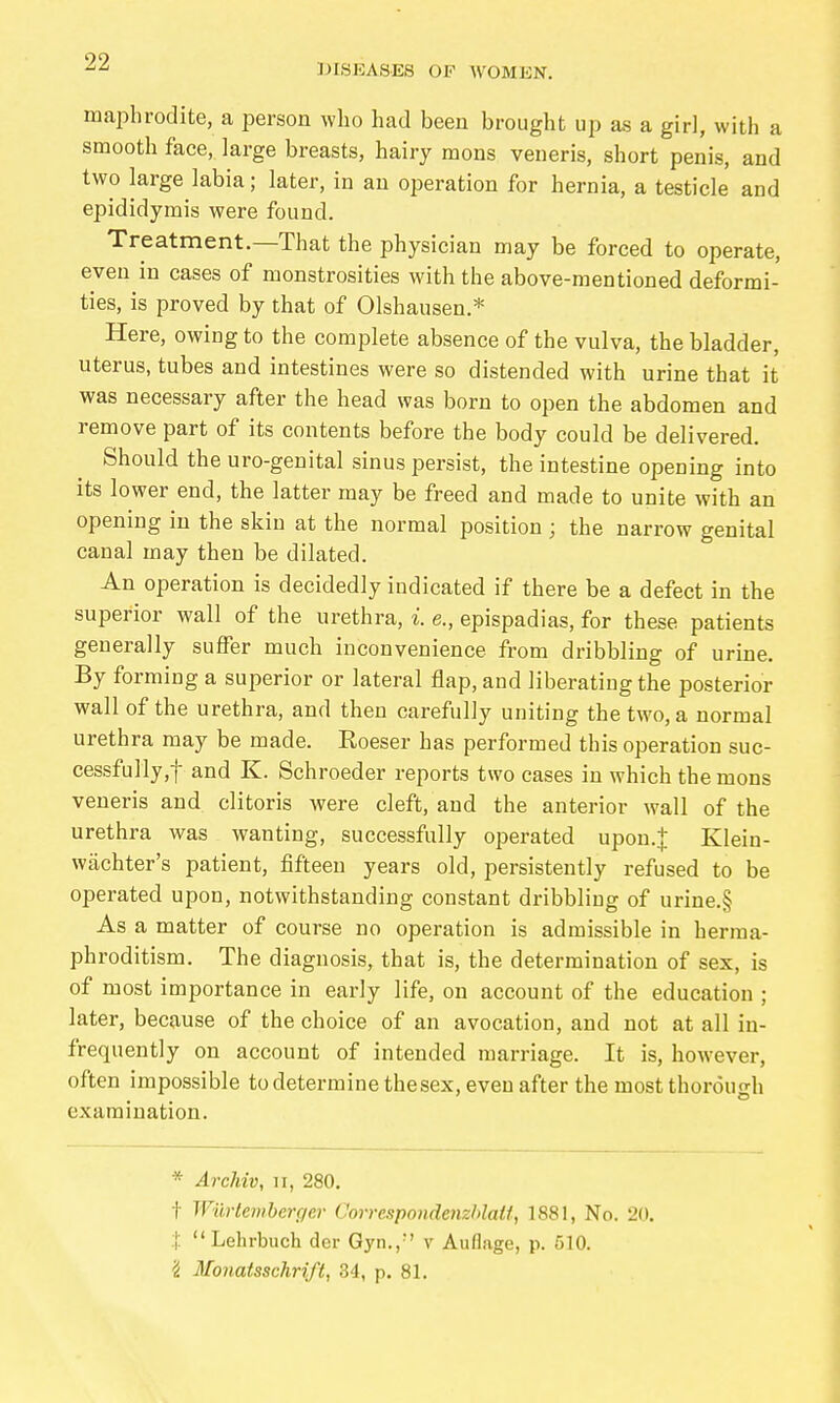 DISEASES OF WOMEN. maphrodite, a person who had been brought up as a girl, with a smooth face, large breasts, hairy mons veneris, short penis, and two large labia; later, in an operation for hernia, a testicle and epididymis were found. Treatment.—That the physician may be forced to operate, even in cases of monstrosities with the above-mentioned deformi- ties, is proved by that of Olshausen.* Here, owing to the complete absence of the vulva, the bladder, uterus, tubes and intestines were so distended with urine that it was necessary after the head was born to open the abdomen and remove part of its contents before the body could be delivered. Should the uro-genital sinus persist, the intestine opening into its lower end, the latter may be freed and made to unite with an opening in the skin at the normal position; the narrow genital canal may then be dilated. An operation is decidedly indicated if there be a defect in the superior wall of the urethra, i. e., epispadias, for these patients generally suffer much inconvenience from dribbling of urine. By forming a superior or lateral flap, and liberating the posterior wall of the urethra, and then carefully uniting the two, a normal urethra may be made. Roeser has performed this operation suc- cessfully,! and K. Schroeder reports two cases in which the mons veneris and clitoris were cleft, and the anterior wall of the urethra was wanting, successfully operated upon.:{: Klein- wächter's patient, fifteen years old, persistently refused to be operated upon, notwithstanding constant dribbling of urine.§ As a matter of course no operation is admissible in herma- phroditism. The diagnosis, that is, the determination of sex, is of most importance in early life, on account of the education ; later, because of the choice of an avocation, and not at all in- frequently on account of intended marriage. It is, however, often impossible to determine thesex, even after the most thorough examination. * Archiv, n, 280. t Wiirtemberger Corrcspondenzhlatt, 1881, No. 20. I  Lehrbuch der Gyn., v Auflage, p. 510. 'i Monatsschrift, 34, p. 81.