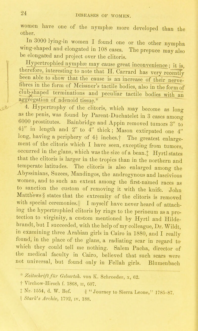 DISEASES OF WOMEN. women have one of the nymphse more developed than the other. In 3000 lying-in women I found one or the other nympha wing-shaped and elongated in 108 cases. The prepuce may also be elongated and project over the clitoris. Hypertrophied nymphas may cause great inconvenience; it is, therefore, interesting to note that H. Garrard has very recS^ been able to sEöw that the cause is an increase of their nerve- fibres in the form of Meissner's tactile bodies, also in the'form of club-shaped terminations and peculiar tactile bodies witiTln aggregation of adenoid tissue.* 4. Hypertrophy of the clitoris, which may become as long as the penis, was found by Parent-Duchatelet in 3 cases among 6000 prostitutes. Bainbridge and Appin removed tumors 3 to 41 hi length and 2 to 4 thick; Mason extirpated one 4 long, having a periphery of 4J inches.f The greatest enlarge- ment of the clitoris which I have seen, excepting from tumors, occurred in theglans, which was the size of a bean.| Hyrtl states that the clitoris is larger in the tropics than in the northern and temperate latitudes. The clitoris is also enlarged among the Abyssinians, Suzees, Mandingos, the androgynous and lascivious women, and to such an extent among the first-named races as to sanction the custom of removing it with the knife. John Matthews § states that the extremity of the clitoris is removed with special ceremonies.|| I myself have never heard of attach- ing the hypertrophied clitoris by rings to the perineum as a pro- tection to virginity, a custom mentioned by Hyrtl and Hilde- brandt, but I succeeded, with the help of my colleague, Dr. Wildt, in examining three Arabian girls in Cairo in 1880, and I really found, in the place of the glans, a radiating scar in regard to which they could tell me nothing. Salem Pacha, director of the medical faculty in Cairo, believed that such scars were not universal, but found only in Fellah girls. Blumeubach ■'■ Zeitschrift für GeburtsJi. von K. Schroeder, x, 02. t Virchow-Hirsch f. 1868, ii, 007. t Nr. 1554, d. W. Bef. ^ Journey to Sierra Leone, 1785-87. I| Stark's Archiv, 1702, iv, 188.
