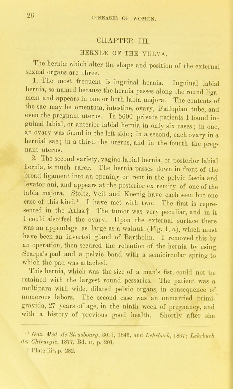 DISEASES OF WOMEN. CHAPTER III. HERNf^ OF THE VULVA. The herniie which alter the shape and position of the external sexual organs are three. 1. The most frequent is inguinal hernia. Inguinal labial hernia, so named because the hernia passes along the round liga- ment and appears in one or both labia majora. The contents of the sac may be omentum,'intestine, ovary, Fallopian tube, and even the pregnant uterus. In 5600 private patients I found in- guinal labial, or anterior labial hernia in only six cases; in one, a,n ovary was found in the left side ; in a second, each ovary in a hernial sac; in a third, the uterus, and in the fourth the preg- nant uterus. 2. The second variety, vagino-labial hernia, or posterior labial hernia, is much rarer. The hernia passes down in front of the broad ligament into an opening or rent in the pelvic fascia and levator ani, and appears at the posterior extremity of one of the labia majora. Stoltz, Veit and Koenig have each seen but one case of this kind.* I have met with two. The first is repre- sented in the Atlas.f The tumor was very peculiar, and in it I could also'feel the ovary. Upon the external surface there was an appendage as large as a walnut (Fig. 1, a), which must have been an inverted gland of Bartholin. I removed this by an operation, then secured the retention of the hernia by using Scarpa's pad and a pelvic band with a semicircular spring to which the pad was attached. This hernia, which was the size of a man's fist, could not be retained with the largest round pessaries. The patient was a multipara with wide, dilated pelvic organs, in consequence of numerous labors. The second case was an unmarried Primi- gravida, 27 years of age, in the ninth week of pregnancy, and with a history of previous good health. Shortly after she * Gaz. MM. de Slrasbouiy, 30, i, 1845, and Lehrbuch, 1867; Lehrbuch der Chirurgie, 1877, Bd. ii, p. 201. t Plate Iii», p, 282.