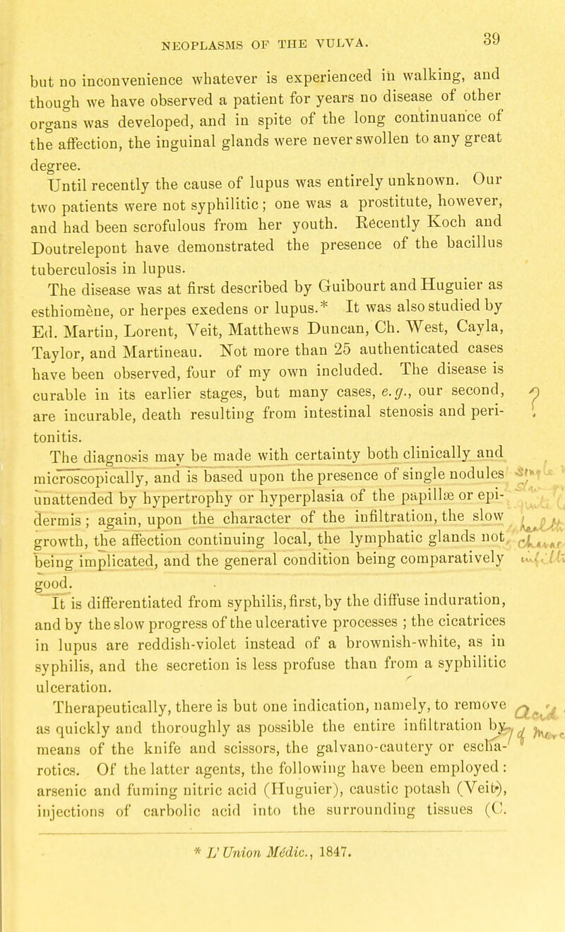 but no inconvenience whatever is experienced in walking, and though we have observed a patient for years no disease of other organs was developed, and in spite of the long continuance of the aflfection, the inguinal glands were never swollen to any great degree. Until recently the cause of lupus was entirely unknown. Our two patients were not syphilitic ; one was a prostitute, however, and had been scrofulous from her youth. Recently Koch and Doutrelepont have demonstrated the presence of the bacillus tuberculosis in lupus. The disease was at first described by Guibourt and Huguier as esthiomeue, or herpes exedens or lupus.* It was also studied by Ed. Martin, Lorent, Veit, Matthews Duncan, Ch. West, Cayla, Taylor, and Martineau. Not more than 25 authenticated cases have been observed, four of my own included. The disease is curable in its earlier stages, but many cases, e.g., our second, ^ are incurable, death resulting from intestinal stenosis and peri- tonitis. The diagnosis may be made with certainty both clinically and microscopically, and is based upon the presence of single nodules^ -J'M^ * unattended by hypertrophy or hyperplasia of the papillae or epi-; *^J' dermis; again, upon the character of the infiltration, the slow ^ growth, the affection continuing local, the lymphatic glands not; 'cf^^^^, being implicated, and the general condition being comparatively good. It is differentiated from syphilis,first,by the diffuse induration, and by the slow progress of the ulcerative processes ; the cicatrices in lupus are reddish-violet instead of a brownish-white, as in syphilis, and the secretion is less profuse than from a syphilitic ulceration. Therapeutically, there is but one indication, namely, to remove . as quickly and thoroughly as possible the entire infiltration b^ , means of the knife and scissors, the galvano-cautery or escKa- rotics. Of the latter agents, the following have been employed: arsenic and fuming nitric acid (Huguier), caustic potash (Veit«), injections of carbolic acid into the surrounding tissues (C. * V Union Medic, 1847.