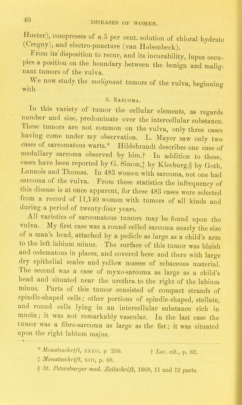 IHSEASES OF WOMEN. Hueter), compresses of a 5 per cent, solution of chloral hydrate (Cregny), and electro-puncture (van Holsenbeck). From its disposition to recur, and its incurability, lupus occu- pies a position on the boundary between the benign and malig- nant tumors of the vulva. We now study the malignayit tumors of the vulva, beeinnin^ with ^ ^ 9. Sarcoma. In this variety of tumor the cellular elements, as regards number and size, predominate over the intercellular substance. These tumors are not common on the vulva, only three cases having come under my observation. L. Mayer saw only two cases of sarcomatous warts.* Hildebrandt describes one case of medullary sarcoma observed by him.f In addition to these, cases have been reported by G. Simon.j by Kleeburg,§ by Goth, Lannois and Thomas. In 483 women with sarcoma, not one had sarcoma of the vulva. From these statistics the infrequency of this disease is at once apparent, for these 483 cases were selected from a record of 11,140 women with tumors of all kinds and during a period of twenty-four years. All varieties of sarcomatous tumbrs may be found upon the vulva. My first case was a round-celled sarcoma nearly the size of a man's head, attached by a pedicle as large as a child's arm to the left labium minus. The surface of this tumor was bluish and oädematous in places, and covered here and there with large dry epithelial scales and yellow masses of sebaceous material. The second was a case of myxo-sarcoma as large as a child's head and situated near the urethra to the right of the labium mmus. Parts of this tumor consisted of compact strands of spindle-shaped cells; other portions of spindle-shaped, stellate, and round cells lying in an intercellular substance rich in mucin; it was not remarkably vascular. In the last case the tumor was a fibro-sarcoma as large as the fist; it was situated upon the right labium majus. _ • * Monatsschrift, xxxii, p 250. f Loc. cil., p. G2. X Monatsschrift, xiii, p. G8. 'i St. Petersburger med. Zeitschrift, 1868, 11 and 12 parts.