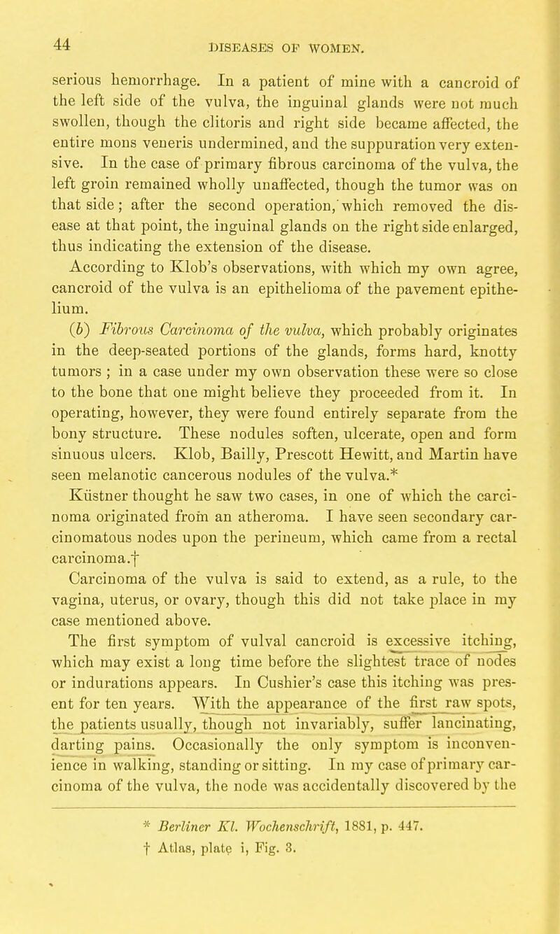serious hemorrhage. In a patient of mine with a cancroid of the left side of the vulva, the inguinal glands were not much swollen, though the clitoris and right side became affected, the entire mons veneris undermined, and the suppuration very exten- sive. In the case of primary fibrous carcinoma of the vulva, the left groin remained wholly unaffected, though the tumor svas on that side; after the second operation,'which removed the dis- ease at that point, the inguinal glands on the right side enlarged, thus indicating the extension of the disease. According to Klob's observations, with which my own agree, cancroid of the vulva is an epithelioma of the pavement epithe- lium. (&) Fibrous Carcinoma of the vulva, which probably originates in the deep-seated portions of the glands, forms hard, knotty tumors ; in a case under my own observation these were so close to the bone that one might believe they proceeded from it. In operating, however, they were found entirely separate from the bony structure. These nodules soften, ulcerate, open and form sinuous ulcers. Klob, Bailly, Prescott Hewitt, and Martin have seen melanotic cancerous nodules of the vulva.* Küstner thought he saw two cases, in one of Avhich the carci- noma originated from an atheroma. I have seen secondary car- cinomatous nodes upon the perineum, which came from a rectal carcinoma.f Carcinoma of the vulva is said to extend, as a rule, to the vagina, uterus, or ovary, though this did not take j^lace in my case mentioned above. The first symptom of vulval cancroid is excessive itching, which may exist a long time before the slightest trace of nodes or indurations appears. In Cushier's case this itching was pres- ent for ten years. With the appearance of the first_raw spots, the patients usually, though not invariably, suffer lancinating, darting pains. Occasionally the only symptom is inconven- ience in walking, standing or sitting. In my case of primary car- cinoma of the vulva, the node was accidentally discovered by the * Berliner Kl. Woclienschrift, 1881, p. 447. t Atlas, plate i, Fig. 3.