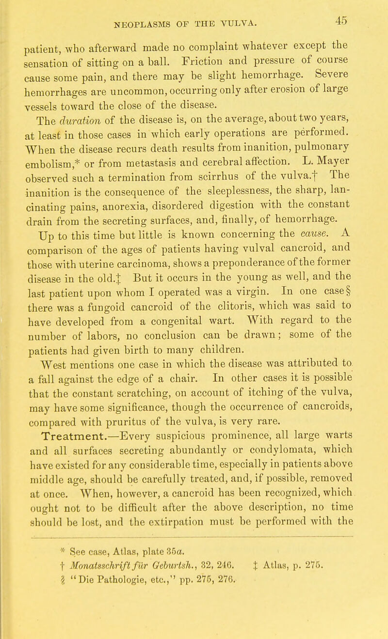 patieot, who afterward made no complaint whatever except the sensation of sitting on a ball. Friction and pressure of course cause some pain, and there may be slight hemorrhage. Severe hemorrhages are uncommon, occurring only after erosion of large vessels toward the close of the disease. The duration of the disease is, on the average, about two years, at least in those cases in which early operations are performed. When the disease recurs death results from inanition, pulmonary embolism,* or from metastasis and cerebral affection. L. Mayer observed such a termination from scirrhus of the vulva.f The inanition is the consequence of the sleeplessness, the sharp, lan- cinating pains, anorexia, disordered digestion with the constant drain from the secreting surfaces, and, finally, of hemorrhage. Up to this time but little is known concerning the cause. A comparison of the ages of patients having vulval cancroid, and those with uterine carcinoma, shows a preponderance of the former disease in the old.| But it occurs in the young as well, and the last patient upon whom I operated was a virgin. In one case§ there was a fungoid cancroid of the clitoris, which was said to have developed from a congenital wart. With regard to the number of labors, no conclusion can be drawn; some of the patients had given birth to many children. West mentions one case in which the disease was attributed to. a fall against the edge of a chair. In other cases it is possible that the constant scratching, on account of itching of the vulva, may have some significance, though the occurrence of cancroids, compared with pruritus of the vulva, is very rare. Treatment.—Every suspicious prominence, all large warts and all surfaces secreting abundantly or condylomata, which have existed for any considerable time, especially in patients above middle age, should be carefully treated, and, if possible, removed at once. When, however, a cancroid has been recognized, which ought not to be difficult after the above description, no time should be lost, and the extirpation must be performed with the * See case, Atlas, plate 35a. t Monatsschrift für GeburtsJi., 32, 246. X Atlas, p. 275. ? Die Pathologie, etc., pp. 275, 276.