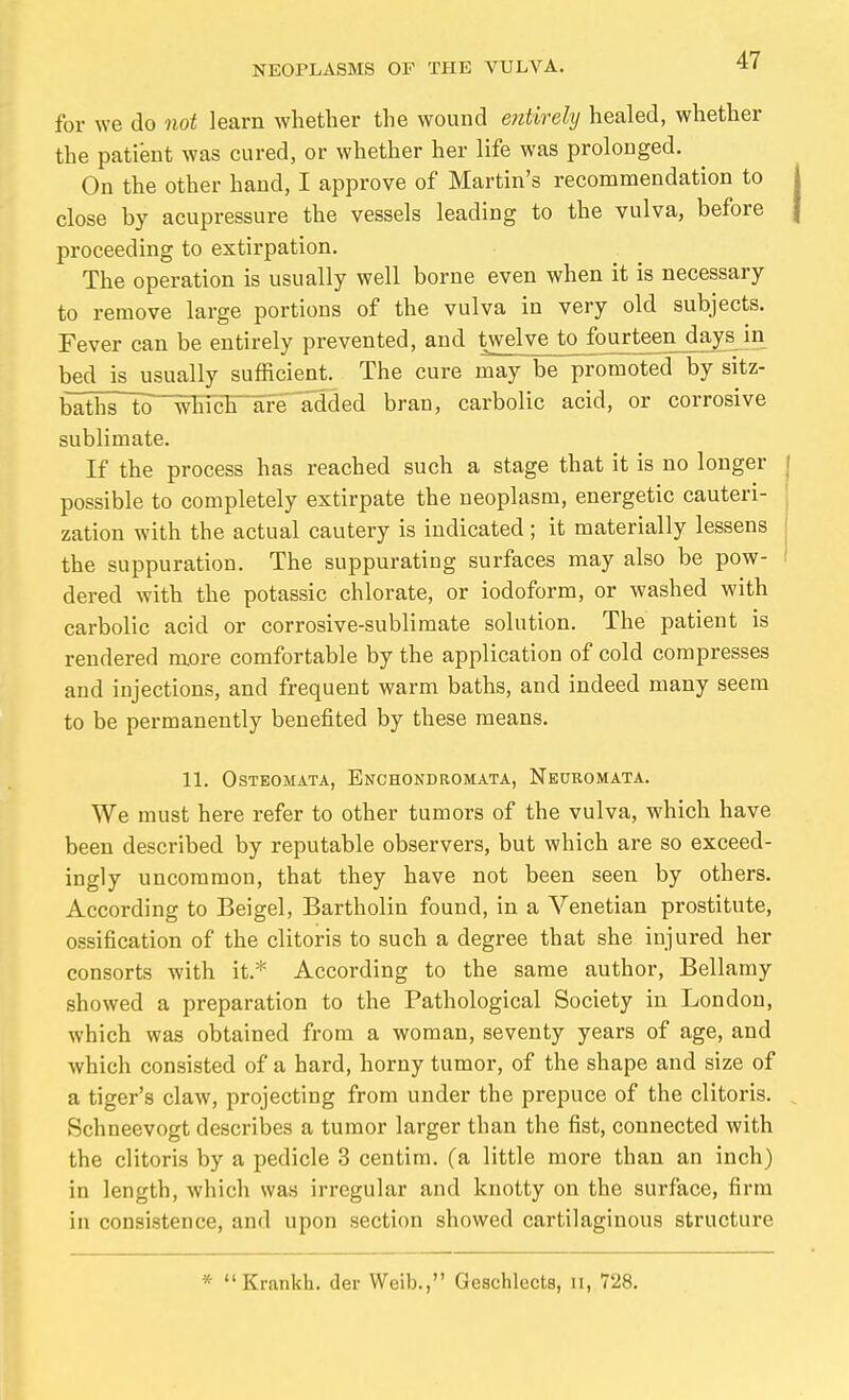 for we do not learn whether the wound entirely healed, whether the patient was cured, or whether her life was prolonged. On the other hand, I approve of Martin's recommendation to close by acupressure the vessels leading to the vulva, before proceeding to extirpation. The operation is usually well borne even when it is necessary to remove large portions of the vulva in very old subjects. Fever can be entirely prevented, and twelve to fourteen days in bed is usually sufficient. The cure may be promoted by sitz- baths to^whiclTafe added bran, carbolic acid, or corrosive sublimate. If the process has reached such a stage that it is no longer possible to completely extirpate the neoplasm, energetic cauteri- zation with the actual cautery is indicated; it materially lessens the suppuration. The suppurating surfaces may also be pow- dered with the potassic chlorate, or iodoform, or washed with carbolic acid or corrosive-sublimate solution. The patient is rendered more comfortable by the application of cold compresses and injections, and frequent warm baths, and indeed many seem to be permanently benefited by these means. 11. OSTEOMATA, EnCHONDROMATA, NeüROMATA. We must here refer to other tumors of the vulva, which have been described by reputable observers, but which are so exceed- ingly uncommon, that they have not been seen by others. According to Beigel, Bartholin found, in a Venetian prostitute, ossification of the clitoris to such a degree that she injured her consorts with it.* According to the same author, Bellamy showed a preparation to the Pathological Society in London, which was obtained from a woman, seventy years of age, and which consisted of a hard, horny tumor, of the shape and size of a tiger's claw, projecting from under the prepuce of the clitoris. Schneevogt describes a tumor larger than the fist, connected with the clitoris by a pedicle 3 centim. (a little more than an inch) in length, which was irregular and knotty on the surface, firm in consistence, and upon section showed cartilaginous structure * Krankh. der Weib., Geschlects, ii, 728.