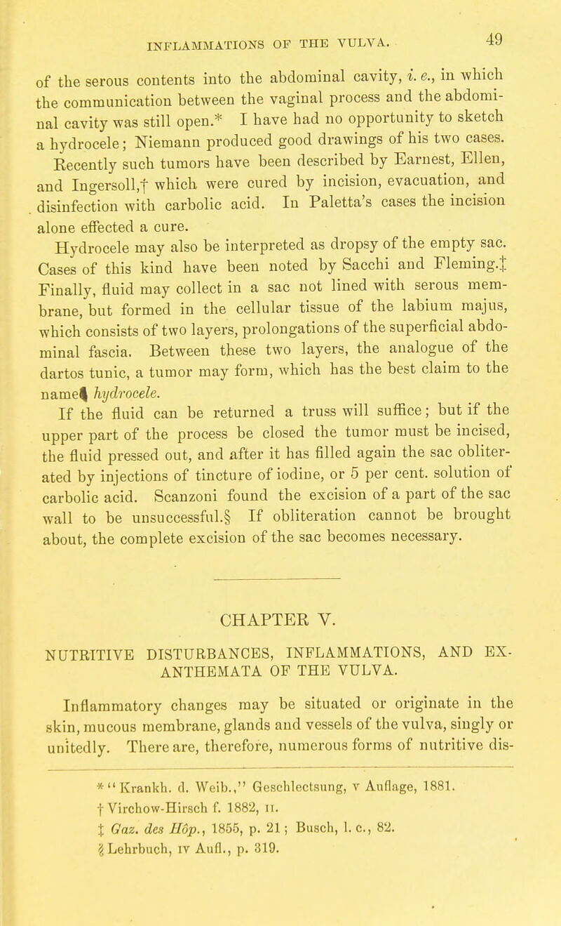 of the serous contents into the abdominal cavity, i. e., in which the communication between the vaginal process and the abdomi- nal cavity was still open * I have had no opportunity to sketch a hydrocele; Niemann produced good drawings of his two cases. Eecently such tumors have been described by Earnest, Ellen, and Ingersoll.t which were cured by incision, evacuation, and disinfection with carbolic acid. In Paletta's cases the incision alone etfected a cure. Hydrocele may also be interpreted as dropsy of the empty sac. Cases of this kind have been noted by Sacchi and Fleming.^ Finally, fluid may collect in a sac not lined with serous mem- brane, but formed in the cellular tissue of the labium majus, which consists of two layers, prolongations of the superficial abdo- minal fascia. Between these two layers, the analogue of the dartos tunic, a tumor may form, which has the best claim to the name^ hydrocele. If the fluid can be returned a truss will suffice; but if the upper part of the process be closed the tumor must be incised, the fluid pressed out, and after it has filled again the sac obliter- ated by injections of tincture of iodine, or 5 per cent, solution of carbolic acid. Scanzoni found the excision of a part of the sac wall to be unsuccessful.§ If obliteration cannot be brought about, the complete excision of the sac becomes necessary. CHAPTER V. NUTRITIVE DISTURBANCES, INFLAMMATIONS, AND EX- ANTHEMATA OF THE VULVA. Inflammatory changes may be situated or originate in the skin, mucous membrane, glands and vessels of the vulva, singly or unitedly. There are, therefore, numerous forms of nutritive dis- *Krankh. d. Weib., Geschlectsung, v Auflage, 1881. t Virchow-Hirsch f. 1882, it. X Gaz. des Hop., 1855, p. 21; Busch, 1. c, 82. ^Lehrbuch, iv Aufl., p. 319.