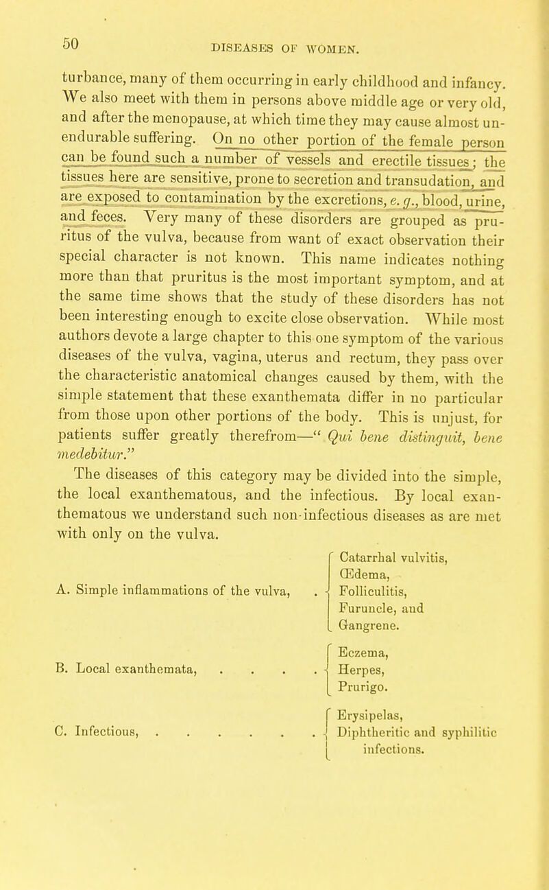 turbance,many of them occurring in early childhood and infancy. We also meet with them in persons above middle age or very old, and after the menopause, at which time they may cause almost un- endurable suffering. Onno other portion of the female person can be found such a number of vessels and erectile tissues; the tissues here are sensitive, prone to secretion and transudation, and are exposed to contamination by the excretions, e. g., blood,urine, and feces. Very many of these disorders are grouped as pru- ritus of the vulva, because from want of exact observation their special character is not known. This name indicates nothing more than that pruritus is the most important symptom, and at the same time shows that the study of these disorders has not been interesting enough to excite close observation. While most authors devote a large chapter to this one symptom of the various diseases of the vulva, vagina, uterus and rectum, they pass over the characteristic anatomical changes caused by them, with the simple statement that these exanthemata differ in no particular from those upon other portions of the body. This is unjust, for patients suffer greatly therefrom— Qui bene distingidt, bene medebitur. The diseases of this category may be divided into the simple, the local exantheraatous, and the infectious. By local exan- thematous we understand such non-infectious diseases as are met with only on the vulva. A. Simple inflammations of the vulva, B. Local exanthemata, C. Infectious, Catarrhal vulvitis, ffidema, Folliculitis, Furuncle, and Gangrene. Eczema, Herpes, Prurigo. Erysipelas, - Diphtheritic and syphilitic infections.