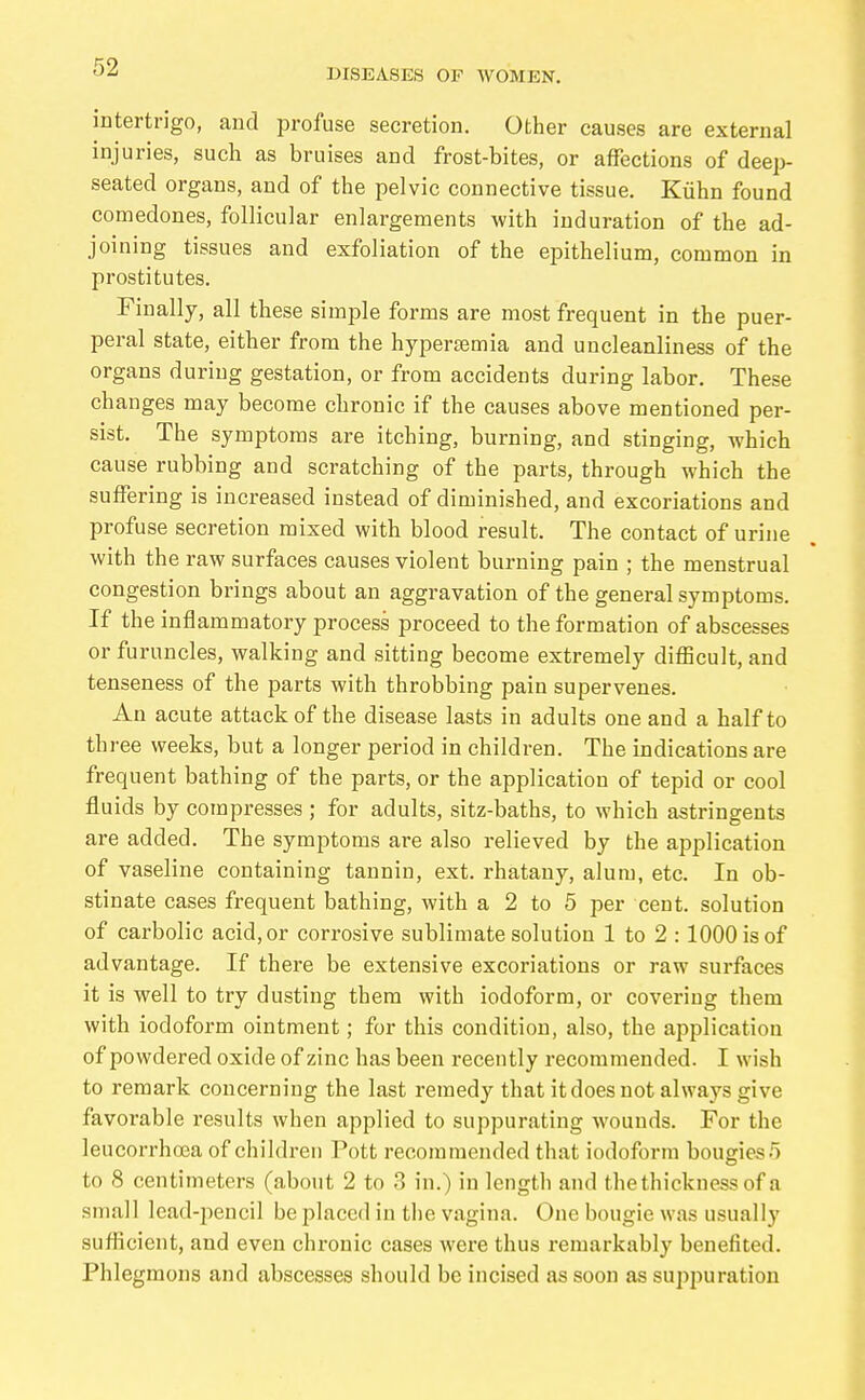 DISEASES OF WOMEN, intertrigo, and profuse secretion. Other causes are external injuries, such as bruises and frost-bites, or affections of deep- seated organs, and of the pelvic connective tissue. Kühn found comedones, follicular enlargements with induration of the ad- joining tissues and exfoliation of the epithelium, common in prostitutes. Finally, all these simple forms are most frequent in the puer- peral state, either from the hypertemia and uncleanliness of the organs during gestation, or from accidents during labor. These changes may become chronic if the causes above mentioned per- sist. The symptoms are itching, burning, and stinging, which cause rubbing and scratching of the parts, through which the suffering is increased instead of diminished, and excoriations and profuse secretion mixed with blood result. The contact of urine with the raw surfaces causes violent burning pain ; the menstrual congestion brings about an aggravation of the general symptoms. If the inflammatory process proceed to the formation of abscesses or furuncles, walking and sitting become extremely difficult, and tenseness of the parts with throbbing pain supervenes. An acute attack of the disease lasts in adults one and a half to three weeks, but a longer period in children. The indications are frequent bathing of the parts, or the application of tepid or cool fluids by coinpresses ; for adults, sitz-baths, to which astringents are added. The symptoms are also relieved by the application of vaseline containing tannin, ext. rhatany, alum, etc. In ob- stinate cases frequent bathing, with a 2 to 5 per cent, solution of carbolic acid, or corrosive sublimate solution 1 to 2 :1000 is of advantage. If there be extensive excoriations or raw surfaces it is well to try dusting them with iodoform, or covering them with iodoform ointment; for this condition, also, the application of powdered oxide of zinc has been recently recommended. I wish to remark concerning the last remedy that it does not always give favorable results when applied to suppurating wounds. For the leucorrhoea of children Pott recommended that iodoform bougies 5 to 8 centimeters (about 2 to 3 in.) in length and the thickness of a small lead-iiencil be placed in the vagina. One bougie was usually sufficient, and even chronic cases were thus remarkably benefited. Phlegmons and abscesses should be incised as soon as suppuration