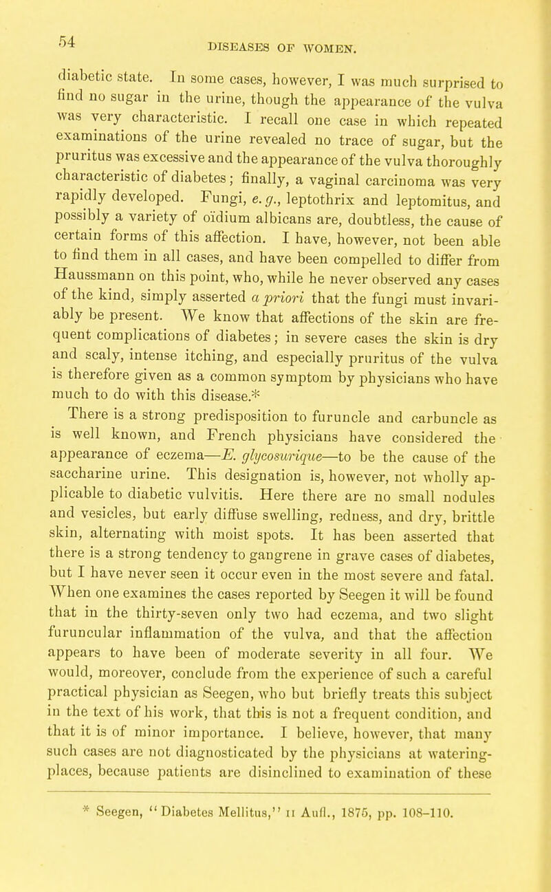 DISEASES OF WOMEN. diabetic state. In some cases, however, I was much surprised to find no sugar in the urine, though the appearance of the vulva was very characteristic. I recall one case in which repeated examinations of the urine revealed no trace of sugar, but the pruritus was excessive and the appearance of the vulva thoroughly characteristic of diabetes ; finally, a vaginal carcinoma was very rapidly developed. Fungi, e.g., leptothrix and leptomitus, and possibly a variety of oidium albicans are, doubtless, the cause of certain forms of this affection. I have, however, not been able to find them in all cases, and have been compelled to differ from Haussmann on this point, who, while he never observed any cases of the kind, simply asserted a priori that the fungi must invari- ably be present. We know that affections of the skin are fre- quent complications of diabetes; in severe cases the skin is dry and scaly, intense itching, and especially pruritus of the vulva is therefore given as a common symptom by physicians who have much to do with this disease.* There is a strong predisposition to furuncle and carbuncle as is well known, and French physicians have considered the appearance of eczema—E. cjlycosurique—to be the cause of the saccharine urine. This designation is, however, not wholly ap- plicable to diabetic vulvitis. Here there are no small nodules and vesicles, but early diffuse swelling, redness, and dry, brittle skin, alternating with moist spots. It has been asserted that there is a strong tendency to gangrene in grave cases of diabetes, but I have never seen it occur even in the most severe and fatal. When one examines the cases reported by Seegen it will be found that in the thirty-seven only two had eczema, and two slight furuncular inflammation of the vulva, and that the affection appears to have been of moderate severity in all four. We would, moreover, conclude from the experience of such a careful practical physician as Seegen, who but briefly treats this subject in the text of his work, that this is not a frequent condition, and that it is of minor importance. I believe, however, that many such cases are not diagnosticated by the physicians at watering- places, because patients are disinclined to examination of these * Seegen, Diabetes Mellitus, n Aufl., 1875, pp. 108-110.