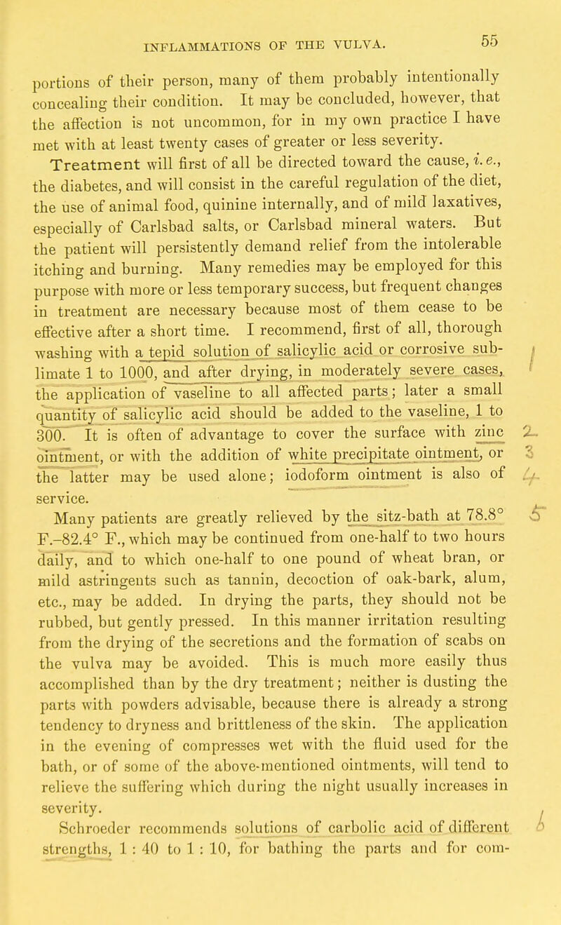 portions of their person, many of them probably intentionally concealing their condition. It may be concluded, however, that the affection is not uncommon, for in my own practice I have met with at least twenty cases of greater or less severity. Treatment will first of all be directed toward the cause, i.e., the diabetes, and will consist in the careful regulation of the diet, the use of animal food, quinine internally, and of mild laxatives, especially of Carlsbad salts, or Carlsbad mineral waters. But the patient will persistently demand relief from the intolerable itching and burning. Many remedies may be employed for this purpose with more or less temporary success, but frequent changes in treatment are necessary because most of them cease to be effective after a short time. I recommend, first of all, thorough washing with a tepid solution of salicylic acid or corrosive sub- limate 1 to 1000, and af'ter drying, in moderately severe, cases, the application of vaseline to all affected parts; later a small quantity of salicylic acid should be added to the vaseline, 1 to SOOT' it is often of advantage to cover the surface with zinc ointment, or with the addition of white precipitate ointment^ or the latter may be used alone; iodoform ointment is also of service. Many patients are greatly relieved by the sitz-bath at 78.8° F.-82.4° F., which may be continued from one-half to two hours daily, and to which one-half to one pound of wheat bran, or mild astringents such as tannin, decoction of oak-bark, alum, etc., may be added. In drying the parts, they should not be rubbed, but gently pressed. In this manner irritation resulting from the drying of the secretions and the formation of scabs on the vulva may be avoided. This is much more easily thus accomplished than by the dry treatment; neither is dusting the parts with powders advisable, because there is already a strong tendency to dryness and brittleness of the skin. The application in the evening of compresses wet with the fluid used for the bath, or of some of the above-mentioned ointments, will tend to relieve the suffering which during the night usually increases in severity. Schroeder recommends solutions of carbolic acid of different strengths, 1 : 40 to 1 : 10, for bathing the parts and for com-