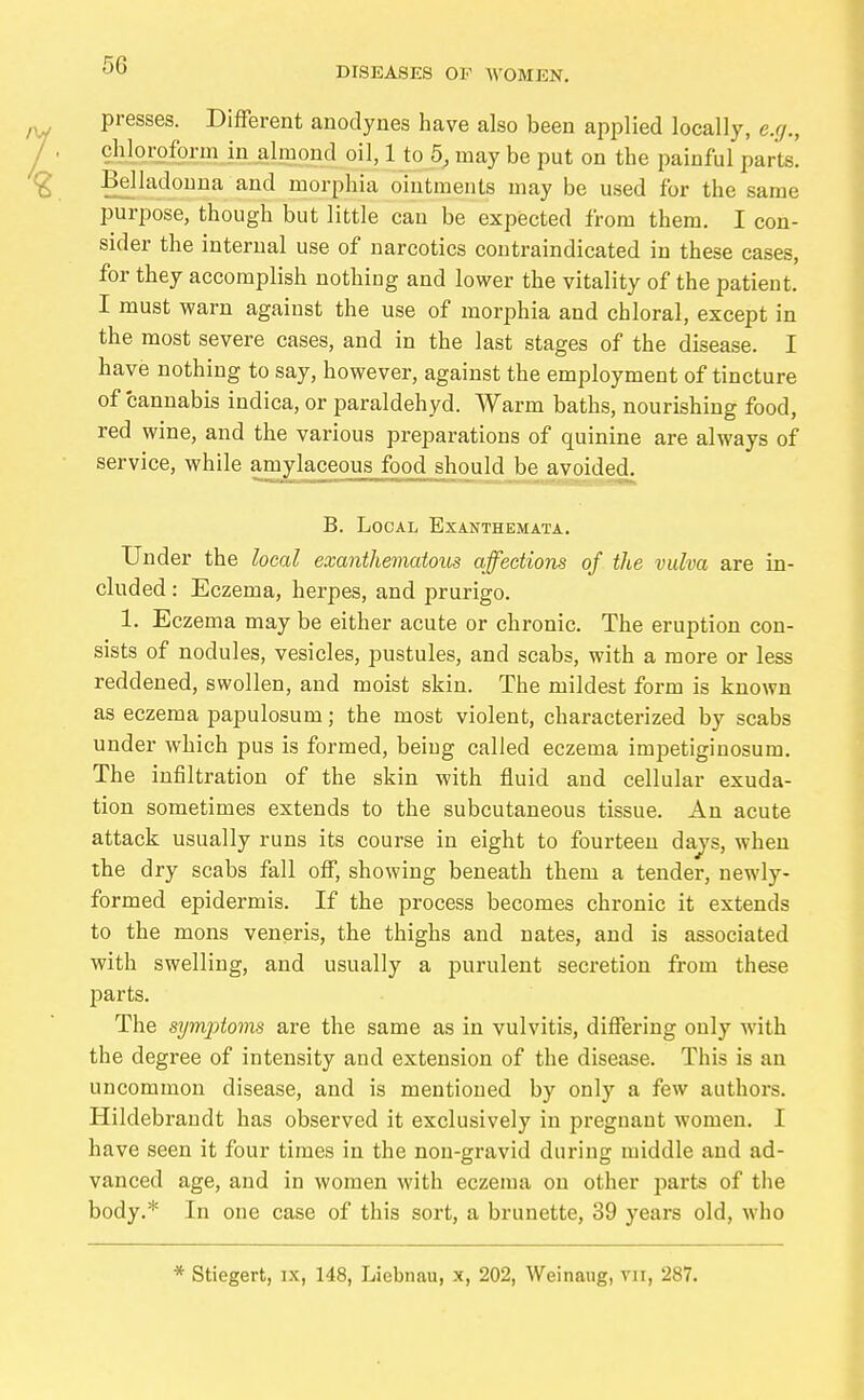 presses. Different anodynes have also been applied locally, e.r/., chloroform in almond oil, 1 to 5, may be put on the painful parts! Belladonna and morphia ointments may be used for the same purpose, though but little can be expected from them. I con- sider the internal use of narcotics contraindicated in these cases, for they accomplish nothing and lower the vitality of the patient. I must warn against the use of morphia and chloral, except in the most severe cases, and in the last stages of the disease. I have nothing to say, however, against the employment of tincture of cannabis indica, or paraldehyd. Warm baths, nourishing food, red wine, and the various preparations of quinine are always of service, while amylaceous food should be avoided. B. Local Exanthemata, Under the heal exanthematous affections of the vulva are in- cluded : Eczema, herpes, and prurigo. 1. Eczema may be either acute or chronic. The eruption con- sists of nodules, vesicles, pustules, and scabs, with a more or less reddened, swollen, and moist skin. The mildest form is known as eczema papulosum; the most violent, characterized by scabs under which pus is formed, being called eczema impetigiuosum. The infiltration of the skin with fluid and cellular exuda- tion sometimes extends to the subcutaneous tissue. An acute attack usually runs its course in eight to fourteen dajs, when the dry scabs fall ofi, showing beneath them a tender, newly- formed epidermis. If the process becomes chronic it extends to the mons veneris, the thighs and nates, and is associated with swelling, and usually a purulent secretion from these parts. The symjjtovis are the same as in vulvitis, differing only with the degree of intensity and extension of the disease. This is an uncommon disease, and is mentioned by only a few authors. Hildebrandt has observed it exclusively in pregnant women. I have seen it four times in the non-gravid during middle and ad- vanced age, and in women with eczema on other parts of the body.* In one case of this sort, a brunette, 39 years old, who * Stiegert, ix, 148, Liebnau, x, 202, Weinaug, vii, 287.