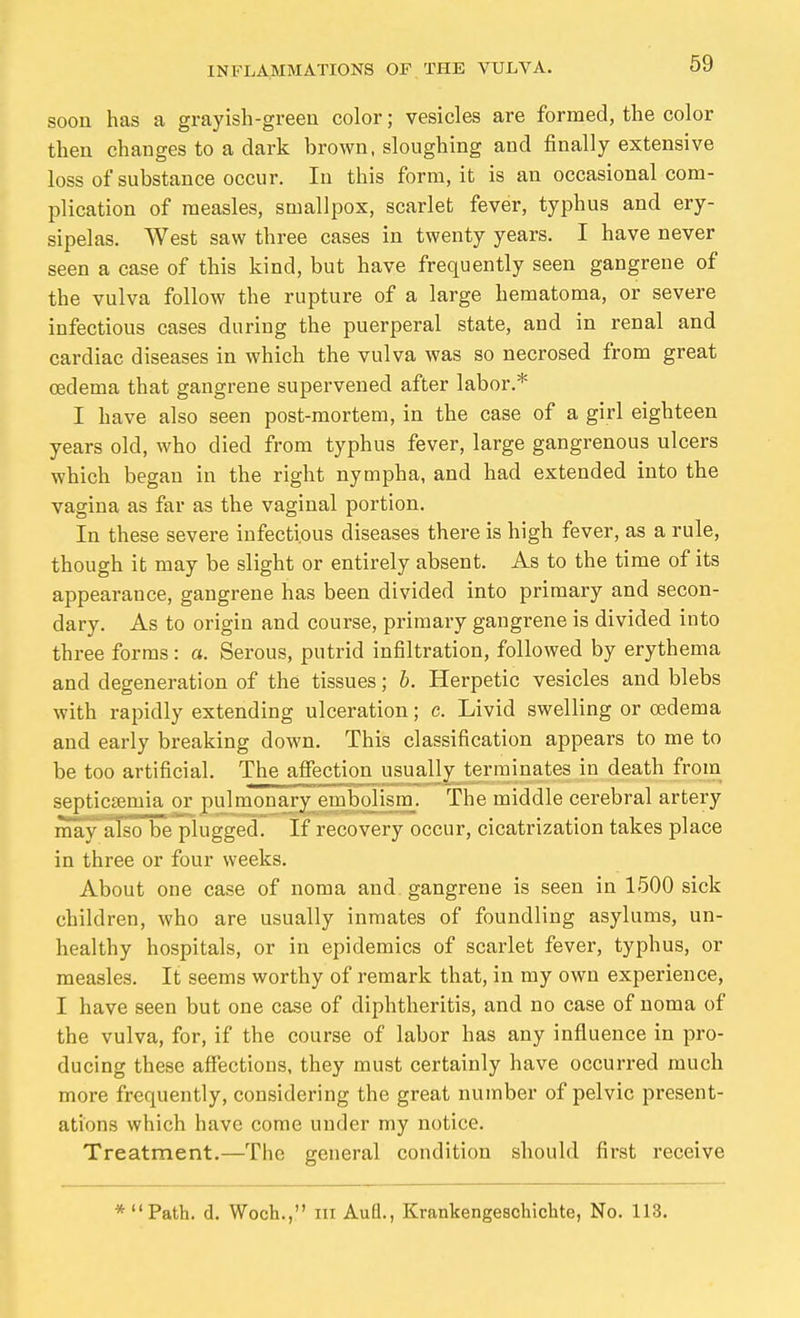 soon has a grayish-green color; vesicles are formed, the color then changes to a dark brown, sloughing and finally extensive loss of substance occur. In this form, it is an occasional com- plication of measles, smallpox, scarlet fever, typhus and ery- sipelas. AVest saw three cases in twenty years. I have never seen a case of this kind, but have frequently seen gangrene of the vulva follow the rupture of a large hematoma, or severe infectious cases during the puerperal state, and in renal and cardiac diseases in which the vulva was so necrosed from great oedema that gangrene supervened after labor.* I have also seen post-mortem, in the case of a girl eighteen years old, who died from typhus fever, large gangrenous ulcers which began in the right nympha, and had extended into the vagina as far as the vaginal portion. In these severe infectious diseases there is high fever, as a rule, though it may be slight or entirely absent. As to the time of its appearance, gangrene has been divided into primary and secon- dary. As to origin and course, primary gangrene is divided into three forms: a. Serous, putrid infiltration, followed by erythema and degeneration of the tissues; b. Herpetic vesicles and blebs with rapidly extending ulceration; c. Livid swelling or oedema and early breaking down. This classification appears to me to be too artificial. The airi ctiou usually terminates in death from septicaemia or pulnionary embolism. The middle cerebral artery may also be plugged. If recovery occur, cicatrization takes place in three or four weeks. About one case of noma and gangrene is seen in 1500 sick children, who are usually inmates of foundling asylums, un- healthy hospitals, or in epidemics of scarlet fever, typhus, or measles. It seems worthy of remark that, in my own experience, I have seen but one case of diphtheritis, and no case of noma of the vulva, for, if the course of labor has any influence in pro- ducing these affections, they must certainly have occurred much more frequently, considering the great number of pelvic present- ations which have come under my notice. Treatment.—The general condition should first receive * Path. d. Woch., iii Aufl., Krankengeschichte, No, 113.