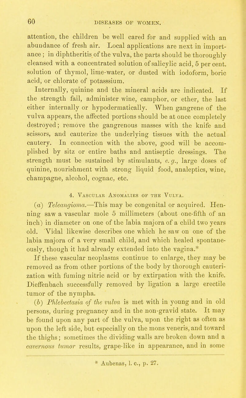 attention, the children be well cared for and supplied with an abundance of fresh air. Local applications are next in import- ance ; in diphtheritis of the vulva, the parts should be thoroughly cleansed with a concentrated solution of salicylic acid, 5 per cent, solution of thymol, lime-water, or dusted with iodoform, boric acid, or chlorate of potasssium. Internally, quinine and the mineral acids are indicated. If the strength fail, administer wine, camphor, or ether, the last either internally or hypodermatically. When gangrene of the vulva appears, the affected portions should be at once completely destroyed; remove the gangrenous masses with the knife and scissors, and cauterize the underlying tissues with the actual cautery. In connection with the above, good will be accom- plished by sitz or entire baths and antiseptic dressings. The strength must be sustained by stimulants, e. g., large doses of quinine, nourishment with strong liquid food, analeptics, wine, champagne, alcohol, cognac, etc. 4. Vascular Anomalies of the Vulva. (a) Teleangioma.—This may be congenital or acquired. Hen- ning saw a vascular mole 5 millimeters (about one-fifth of an inch) in diameter on one of the labia majora of a child two years old. Vidal likewise describes one which he saw on one of the labia majora of a very small child, and which healed spontane- ously, though it had already extended into the vagina.* If these vascular neoplasms continue to enlarge, they may be removed as from other portions of the body by thorough cauteri- zation with fuming nitric acid or by extirpation with the knife. Dieffenbach successfully removed by ligation a large erectile tumor of the nympha. {h) Phlebectasia of the vulva is met with in young and in old persons, during pregnancy and in the non-gravid state. It may be found upon any part of the vulva, upon the right as often as upon the left side, but especially on the mons veneris, and toward the thighs; sometimes the dividing walls are broken down and a cavernous tumor results, grape-like in appearance, and in some * Aubenas, 1. c, p. 27.