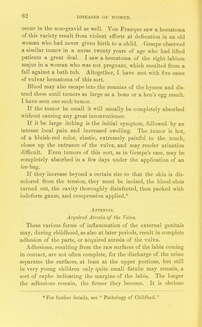 occur in the non-gravid as well. Von Franque saw a hematoma of this variety result from violent efforts at defecation in an old woman who had never given birth to a child. Gempe observed a similar tumor in a nurse twenty years of age who had lifted patients a great deal. I saw a hematoma of the right labium majus in a woman who was not pregnant, which resulted from a fall against a bath tub. Altogether, I have met with five cases of vulvar hematoma of this sort. Blood may also escape into the remains of the hymen and dis- tend these until tumors as large as a bean or a hen's egg result. I have seen one such tumor. If the tumor be small it will usually be completely absorbed without causing any great inconvenience. If it be large itching is the initial symptom, followed by an intense local pain and increased swelling. The tumor is hot, of a bluish-red color, elastic, extremely painful to the touch, closes up the entrance of the vulva, and may render urination difficult. Even tumors of this sort, as in Gempe's case, may be completely absorbed in a few days under the application of an ice-bag. If they increase beyond a certain size so that the skin is dis- colored from the tension, they must be incised, the blood-clots turned out, the cavity thoroughly disinfected, then packed with iodoform gauze, and compression applied.* Appendix. Acquired Atresia of the Vulva. These various forms of inflammation of the external genitals may, during childhood, as also at later pei'iods, result in complete adhesion of the parts, or acquired atresia of the vulva. Adhesions, resulting from the raw surfaces of the labia coming in contact, are not often complete, for the discharge of the urine separates the surfaces, at least at the upper portions, but still in very young children only quite small fistulös may remain, a sort of raphe indicating the margins of the labia. The longer the adhesions remain, the firmer they become. It is obvious *For further details, see  Pathology of Childbed.