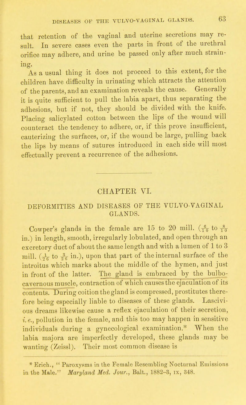 that retention of the vaginal and uterine secretions may re- sult. In severe cases even the parts in front of the urethral orifice may adhere, and urine be passed only after much strain- ing. As a usual thing it does not proceed to this extent, for the children have difläculty in urinating which attracts the attention of the parents, and an examination reveals the cause. Generally it is quite sufficient to pull the labia apart, thus separating the adhesions, but if not, they should be divided with the knife. Placing salicylated cotton between the lips of the wound will counteract the tendency to adhere, or, if this prove insufficient, cauteriziug the surfaces, or, if the wound be large, pulling back the lips by means of sutures introduced in each side will most effectually prevent a recurrence of the adhesions. CHAPTER VI. DEFORMITIES AND DISEASES OF THE VULVO VAGINAL GLANDS. Cowper's glands in the female are 15 to 20 mill. (j% to in.) in length, smooth, irregularly lobulated, and open through an excretory duct of about the same length and with a lumen of 1 to 3 mill. (-jV to in.), upon that part of the internal surface of the introitus which marks about the middle of the hymen, and just in front of the latter. The gland is embraced by the bulbo- cavernous muscle, contraction of which causes the ejaculation of its contents. During coition the gland is compressed, prostitutes there- fore being especially liable to diseases of these glands. Lascivi- ous dreams likewise cause a reflex ejaculation of their secretion, i. e., pollution in the female, and this too may happen in sensitive individuals during a gynecological examination.* When the labia raajora are imperfectly developed, these glands may be wanting (Zeissl). Their most common disease is * Erich.,  Paroxysms in the Female Resembling Nocturnal Emissions in the Male. Maryland Med. Jour., Bait., 1882-3, ix, 348.