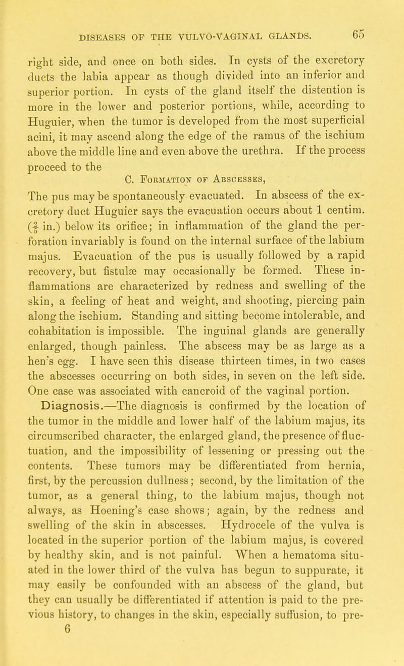 right side, and once on both sides. In cysts of the excretory ducts the labia appear as though divided into an inferior and superior portion. In cysts of the gland itself the distention is more in the lower and posterior portions, while, according to Huguier, when the tumor is developed from the most superficial acini, it may ascend along the edge of the ramus of the ischium above the middle line and even above the urethra. If the process proceed to the C. Formation of Abscesses, The pus maybe spontaneously evacuated. In abscess of the ex- cretory duct Huguier says the evacuation occurs about 1 centim. (fin.) below its orifice; in inflammation of the gland the per- foration invariably is found on the internal surface of the labium majus. Evacuation of the pus is usually followed by a rapid recovery, but fistulse may occasionally be formed. These in- flammations are characterized by redness and swelling of the skin, a feeling of heat and weight, and shooting, piercing pain along the ischium. Standing and sitting become intolerable, and cohabitation is impossible. The inguinal glands are generally enlarged, though painless. The abscess may be as large as a hen's egg. I have seen this disease thirteen times, in two cases the abscesses occurring on both sides, in seven on the left side. One case was associated with cancroid of the vaginal portion. Diagnosis.—The diagnosis is confirmed by the location of the tumor in the middle and lower half of the labium majus, its circumscribed character, the enlarged gland, the presence of fluc- tuation, and the impossibility of lessening or pressing out the contents. These tumors may be diflTerentiated from hernia, first, by the percussion dullness; second, by the limitation of the tumor, as a general thing, to the labium majus, though not always, as Hoening's case shows; again, by the redness and swelling of the skin in abscesses. Hydrocele of the vulva is located in the superior portion of the labium majus, is covered by healthy skin, and is not painful. When a hematoma situ- ated in the lower third of the vulva has begun to suppurate, it may easily be confounded with an abscess of the gland, but they can usually be differentiated if attention is paid to the pre- vious history, to changes in the skin, especially suffusion, to pre- 6