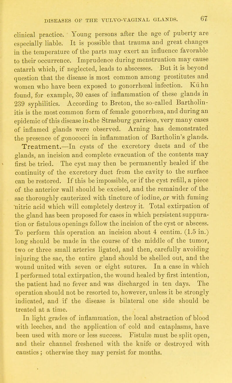 clinical practice. Young persons after the age of puberty are especially liable. It is possible that trauma and great changes in the temperature of the parts may exert an influence favorable to their occurrence. Imprudence during menstruation may cause catarrh which, if neglected, leads to abscesses. But it is beyond question that the disease is most common among prostitutes and women who have been exposed to gonorrhoeal infection. Kühn found, for example, 30 cases of inflammation of these glands in 239 syphilitics. According to Breton, the so-called Bartholin- itis is the most common form of female gonorrhoea, and during an epidemic of this disease in-the Strasburg garrison, very many cases of inflamed glands were observed. Arning has demonstrated the presence of gonococci in inflammation of Bartholin's glands. Treatment.—In cysts of the excretory ducts and of the glands, an incision and complete evacuation of the contents may flrst be tried. The cyst may then be permanently healed if the continuity of the excretory duct from the cavity to the surface can be restored. If this be impossible, or if the cyst refill, a piece of the anterior wall should be excised, and the remainder of the sac thoroughly cauterized with tincture of iodine, or with fuming nitric acid which will completely destroy it. Total extirpation of the gland has been proposed for cases in which persistent suppura- tion or fistulous openings follow the incision of the cyst or abscess. To perform this operation an incision about 4 centira. (1.5 in.) long should be made in the course of the middle of the tumor, two or three small arteries ligated, and then, carefully avoiding injuring the sac, the entire gland should be shelled out, and the wound united with seven or eight sutures. In a case in which I performed total extirpation, the wound healed by first intention, the patient had no fever and was discharged in ten days. The operation should not be resorted to, however, unless it be strongly indicated, and if the disease is bilateral one side should be treated at a time. In light grades of inflammation, the local abstraction of blood with leeches, and the application of cold and cataplasms, have been used with more or less success. Fistulse must be split open, and their channel freshened with the knife or destroyed with caustics ; otherwise they may persist for months.